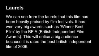 Laurels 
We can see from the laurels that this film has 
been heavily praised by film festivals. It has 
won very big awards such as ‘Winner Best 
Film’ by the BFIA (British Independent Film 
Awards). This will entice a big audience 
because it is rated the best british independent 
film of 2006. 
 