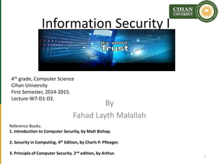 Information Security I
By
Fahad Layth Malallah
Reference Books:
1. Introduction to Computer Security, by Matt Bishop.
2. Security in Computing, 4th Edition, by Charls P. Pfleeger.
3. Principle of Computer Security. 2nd edition, by Arthur.
4th grade, Computer Science
Cihan University
First Semester, 2014-2015.
Lecture-W7-D1-D2.
1
 