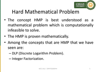 Hard Mathematical Problem
• The concept HMP is best understood as a
mathematical problem which is computationally
infeasible to solve.
• The HMP is proven mathematically.
• Among the concepts that are HMP that we have
seen are:
– DLP (Discrete Logarithm Problem).
– Integer Factorization.
MCS 1413 - CRYPTOGRAPHY 5
 