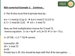 RSA numerical Example 1: Continue…
2- Part B also must find d (private key) by :
d.e = 1 mod (p-1) (q-1)  d.e=1 mod (7-1) (13-1)
d. 5 = 1 mod (6 ) (12)  d.5 = 1 mod 72
Now, we find multiplication inverse for 5 mod 72.
inverse equation: 1= ax + by a=5, b=72  1= 5x + 72 y.
1= (5*29) + (-2 * 72) correct.
Inverse(5)= 29.
29 = 1 mod 72
d=29.
Private key is 29. this should be kept with Part B for decryption. 8
 