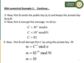RSA numerical Example 1: Continue…
3- Now, Part B sends the public key (e,n) and keeps the private key
(p,q,d).
4- Now, Part A encrypt the message m=10 as:
9
82
91mod10
mod
5



C
C
nMC e
5- Now , Part B will decrypt the C by using the private key 29
10
91mod82
mod
29



m
m
nCm d
 