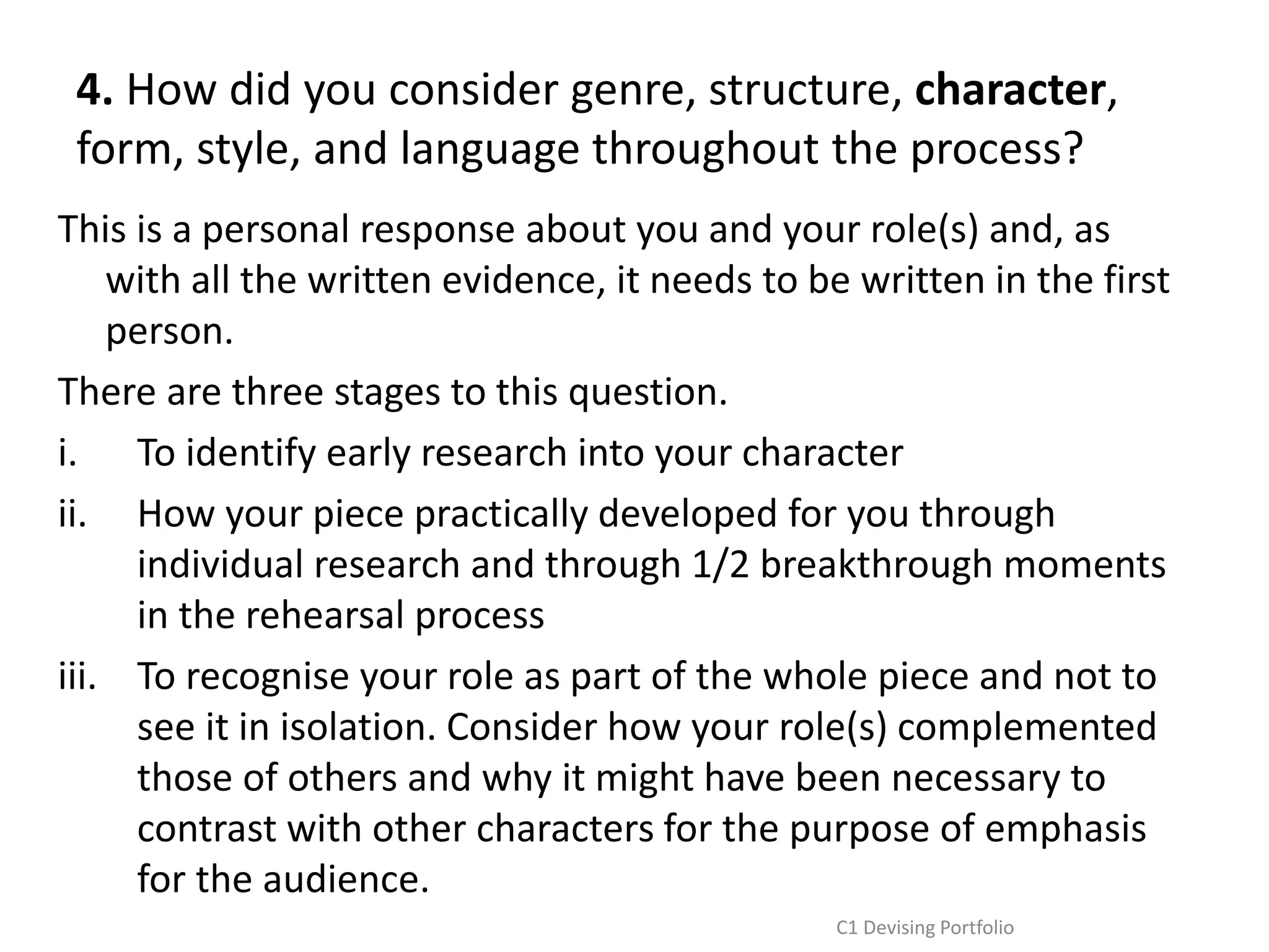 4. How did you consider genre, structure, character,
form, style, and language throughout the process?
This is a personal response about you and your role(s) and, as
with all the written evidence, it needs to be written in the first
person.
There are three stages to this question.
i. To identify early research into your character
ii. How your piece practically developed for you through
individual research and through 1/2 breakthrough moments
in the rehearsal process
iii. To recognise your role as part of the whole piece and not to
see it in isolation. Consider how your role(s) complemented
those of others and why it might have been necessary to
contrast with other characters for the purpose of emphasis
for the audience.
C1 Devising Portfolio
 