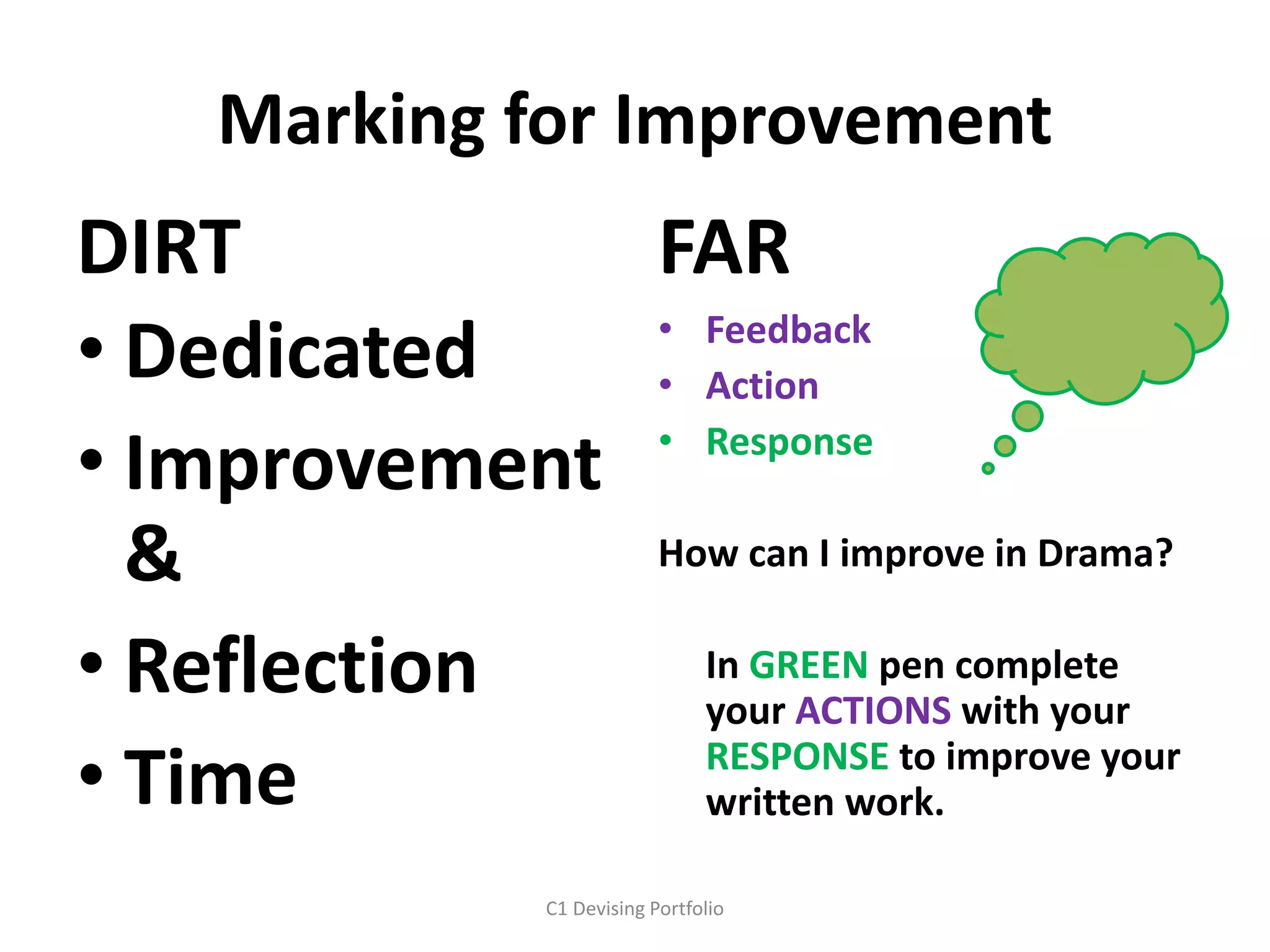 Marking for Improvement
DIRT
• Dedicated
• Improvement
&
• Reflection
• Time
FAR
• Feedback
• Action
• Response
How can I improve in Drama?
In GREEN pen complete
your ACTIONS with your
RESPONSE to improve your
written work.
C1 Devising Portfolio
 