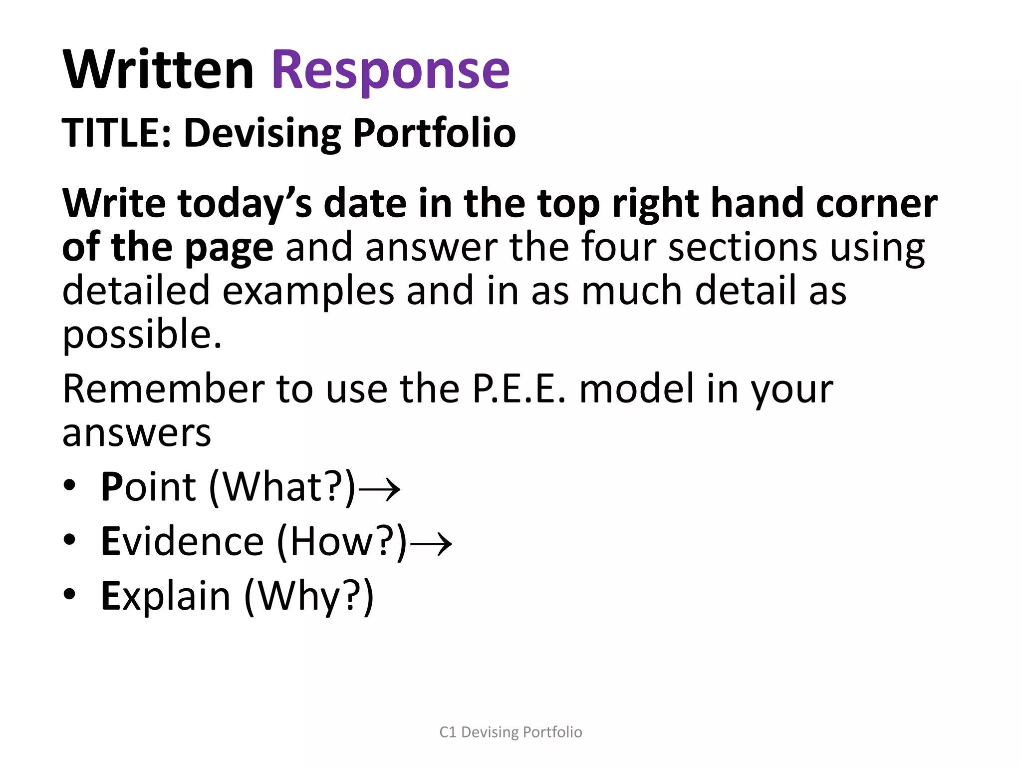 Written Response
TITLE: Devising Portfolio
Write today’s date in the top right hand corner
of the page and answer the four sections using
detailed examples and in as much detail as
possible.
Remember to use the P.E.E. model in your
answers
• Point (What?)
• Evidence (How?)
• Explain (Why?)
C1 Devising Portfolio
 