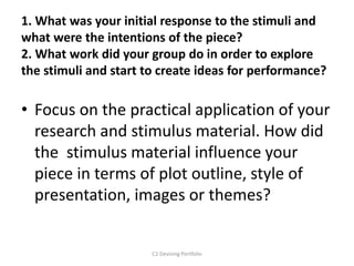 1. What was your initial response to the stimuli and
what were the intentions of the piece?
2. What work did your group do in order to explore
the stimuli and start to create ideas for performance?
• Focus on the practical application of your
research and stimulus material. How did
the stimulus material influence your
piece in terms of plot outline, style of
presentation, images or themes?
C1 Devising Portfolio
 