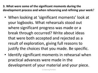 3. What were some of the significant moments during the
development process and when rehearsing and refining your work?
• When looking at ‘significant moments’ look at
your logbooks. What rehearsals stood out
where significant progress was made or a
break through occurred? Write about ideas
that were both accepted and rejected as a
result of exploration, giving full reasons to
justify the choices that you made. Be specific.
• Identify significant moments in rehearsal when
practical advances were made in the
development of your material and your piece.
C1 Devising Portfolio
 