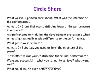 Circle Share
• What was your performance about? What was the intention of
the performance?
• At least ONE idea that you contributed towards the performance
in rehearsal?
• A significant moment during the development process and when
rehearsing that really made a difference to the performance.
• What genre was the piece?
• At least ONE strategy you used to form the structure of the
piece?
• How effective was your contribution to the final performance?
• Were you successful in what you set out to achieve? What went
well?
• What could you do even better next time?C1 Devising Portfolio
 