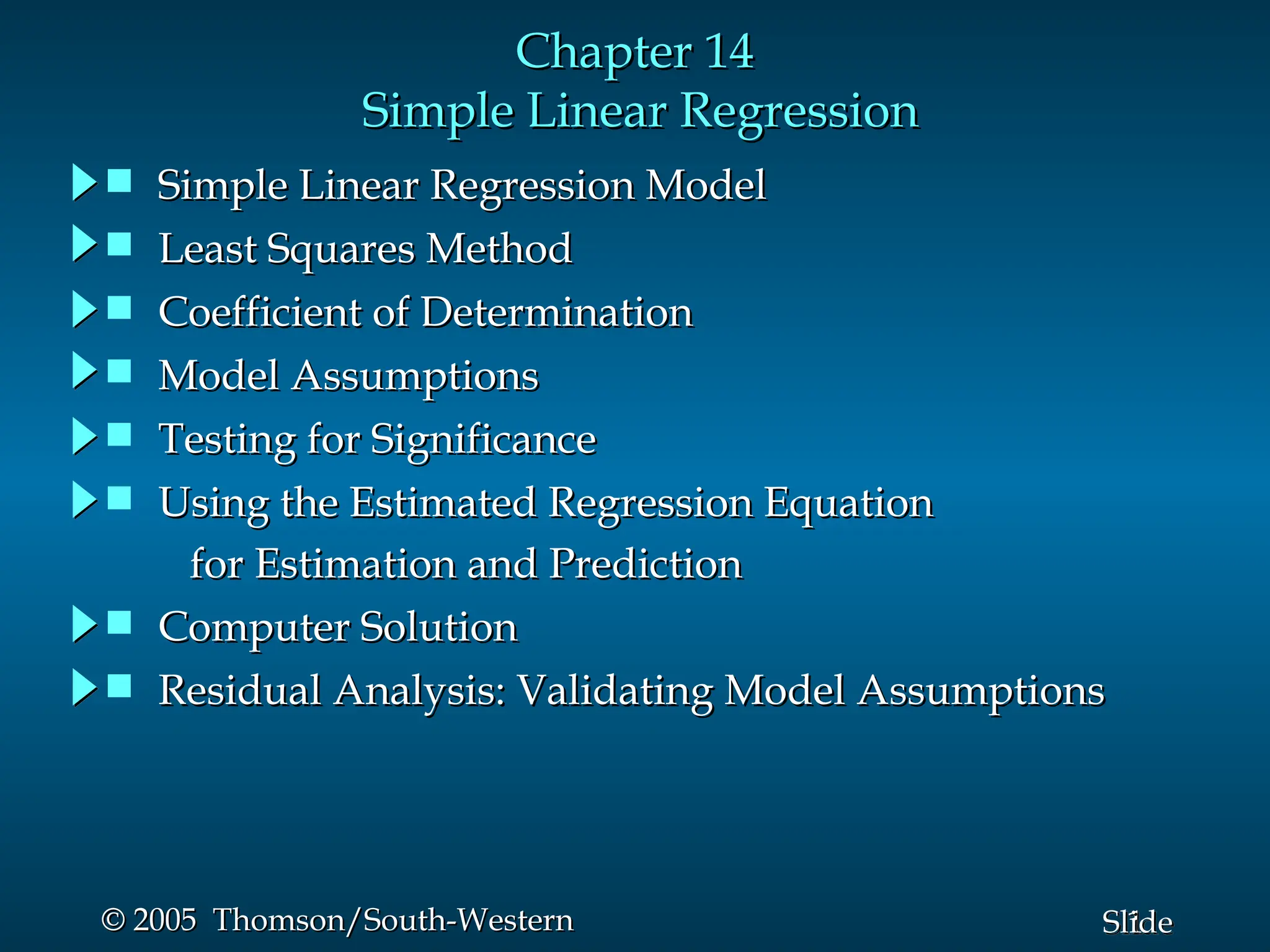 1
Slide
© 2005 Thomson/South-Western
© 2005 Thomson/South-Western
Chapter 14
Chapter 14
Simple Linear Regression
Simple Linear Regression
 Simple Linear Regression Model
Simple Linear Regression Model
 Least Squares Method
Least Squares Method
 Coefficient of Determination
Coefficient of Determination
 Model Assumptions
Model Assumptions
 Testing for Significance
Testing for Significance
 Using the Estimated Regression Equation
Using the Estimated Regression Equation
for Estimation and Prediction
for Estimation and Prediction
 Computer Solution
Computer Solution
 Residual Analysis: Validating Model Assumptions
Residual Analysis: Validating Model Assumptions
 