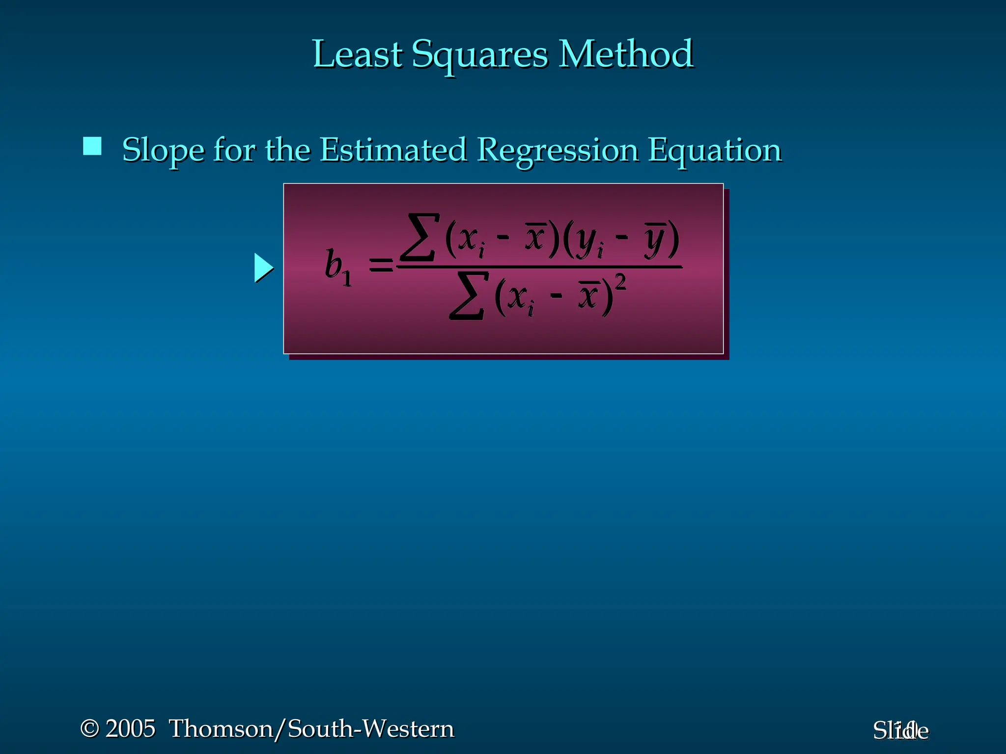 10
Slide
© 2005 Thomson/South-Western
© 2005 Thomson/South-Western
 Slope for the Estimated Regression Equation
Slope for the Estimated Regression Equation
1 2
( )( )
( )
i i
i
x x y y
b
x x
 




Least Squares Method
Least Squares Method
 