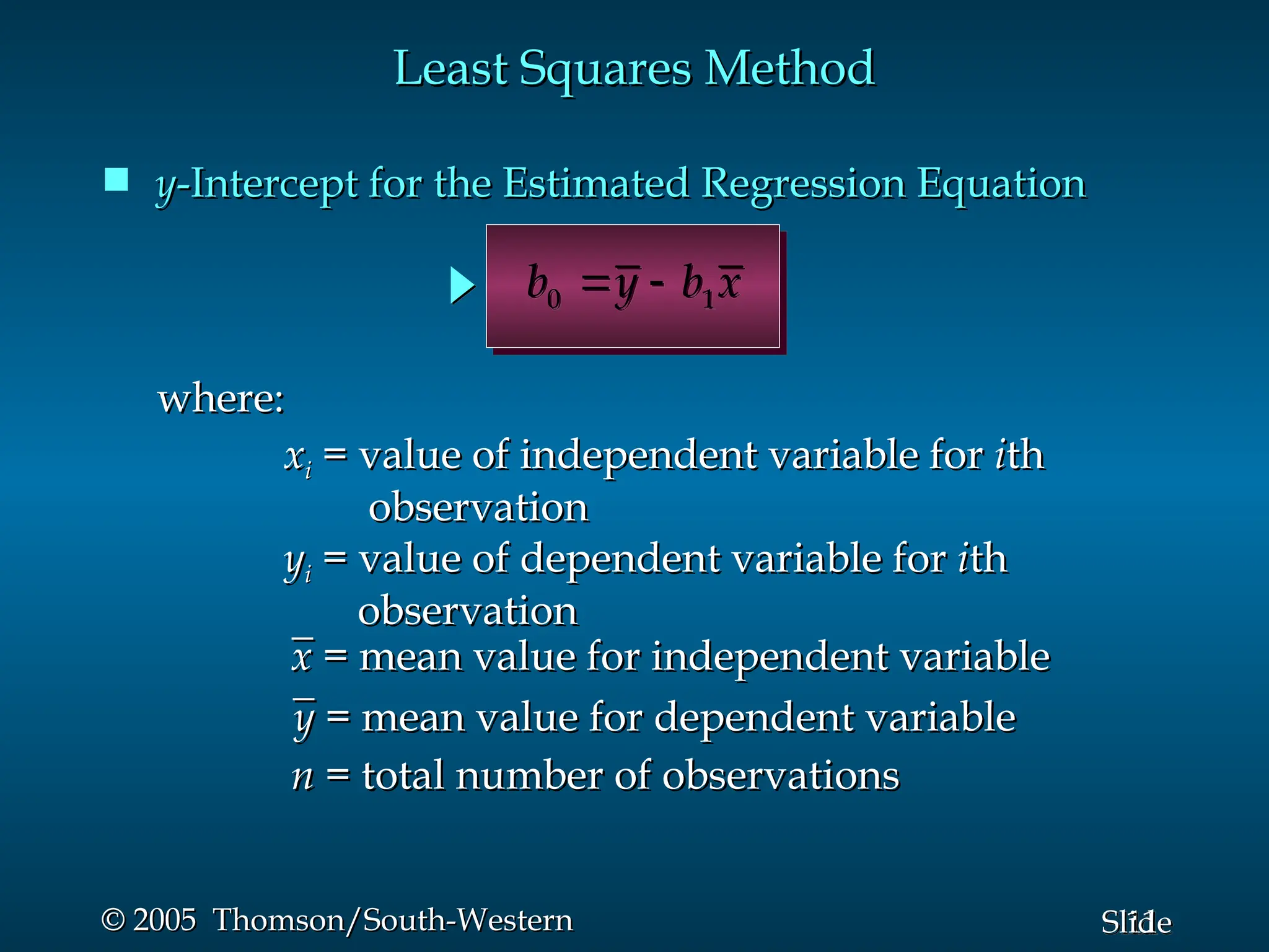 11
Slide
© 2005 Thomson/South-Western
© 2005 Thomson/South-Western
 y
y-Intercept for the Estimated Regression Equation
-Intercept for the Estimated Regression Equation
Least Squares Method
Least Squares Method
0 1
b y b x
 
where:
where:
x
xi
i = value of independent variable for
= value of independent variable for i
ith
th
observation
observation
n
n = total number of observations
= total number of observations
_
_
y
y = mean value for dependent variable
= mean value for dependent variable
_
_
x
x = mean value for independent variable
= mean value for independent variable
y
yi
i = value of dependent variable for
= value of dependent variable for i
ith
th
observation
observation
 