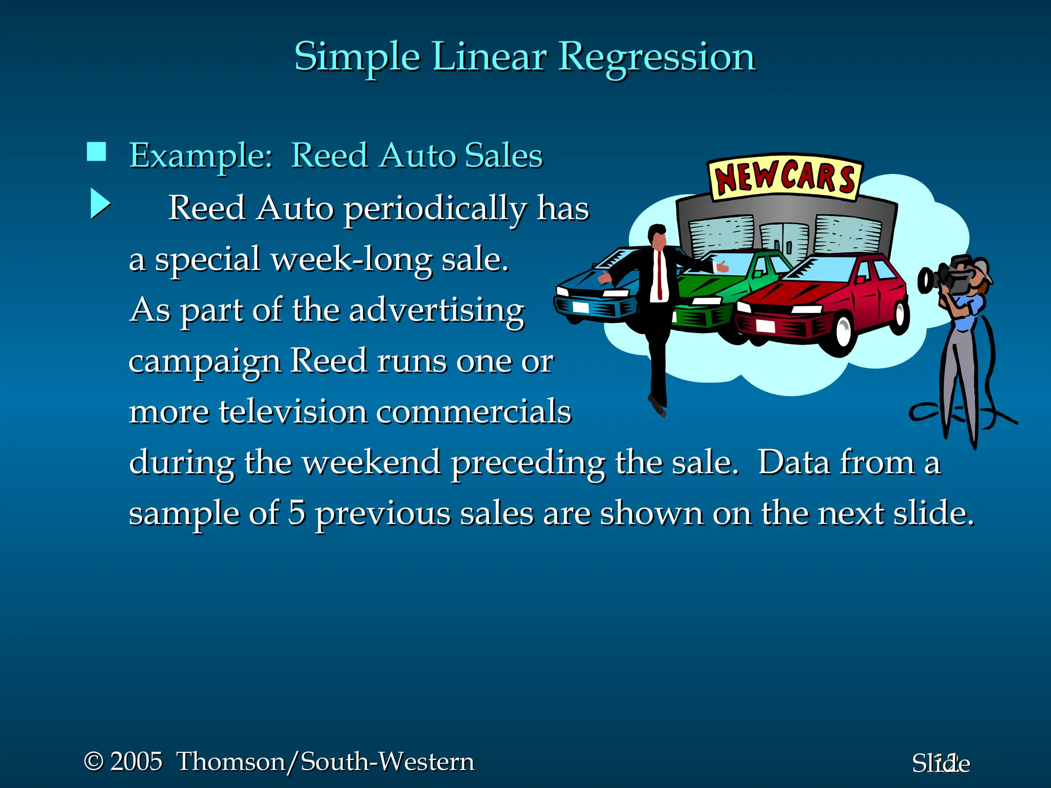 12
Slide
© 2005 Thomson/South-Western
© 2005 Thomson/South-Western
Reed Auto periodically has
Reed Auto periodically has
a special week-long sale.
a special week-long sale.
As part of the advertising
As part of the advertising
campaign Reed runs one or
campaign Reed runs one or
more television commercials
more television commercials
during the weekend preceding the sale. Data from a
during the weekend preceding the sale. Data from a
sample of 5 previous sales are shown on the next slide.
sample of 5 previous sales are shown on the next slide.
Simple Linear Regression
Simple Linear Regression
 Example: Reed Auto Sales
Example: Reed Auto Sales
 