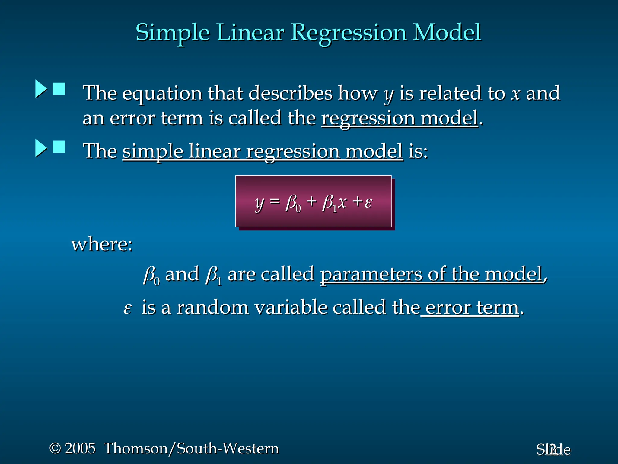 2
Slide
© 2005 Thomson/South-Western
© 2005 Thomson/South-Western
Simple Linear Regression Model
Simple Linear Regression Model
y
y =
= 
0
0 +
+ 
1
1x
x +
+

where:
where:

0
0 and
and 
1
1 are called
are called parameters of the model
parameters of the model,
,

 is a random variable called the
is a random variable called the error term
error term.
.
 The
The simple linear regression model
simple linear regression model is:
is:
 The equation that describes how
The equation that describes how y
y is related to
is related to x
x and
and
an error term is called the
an error term is called the regression model
regression model.
.
 