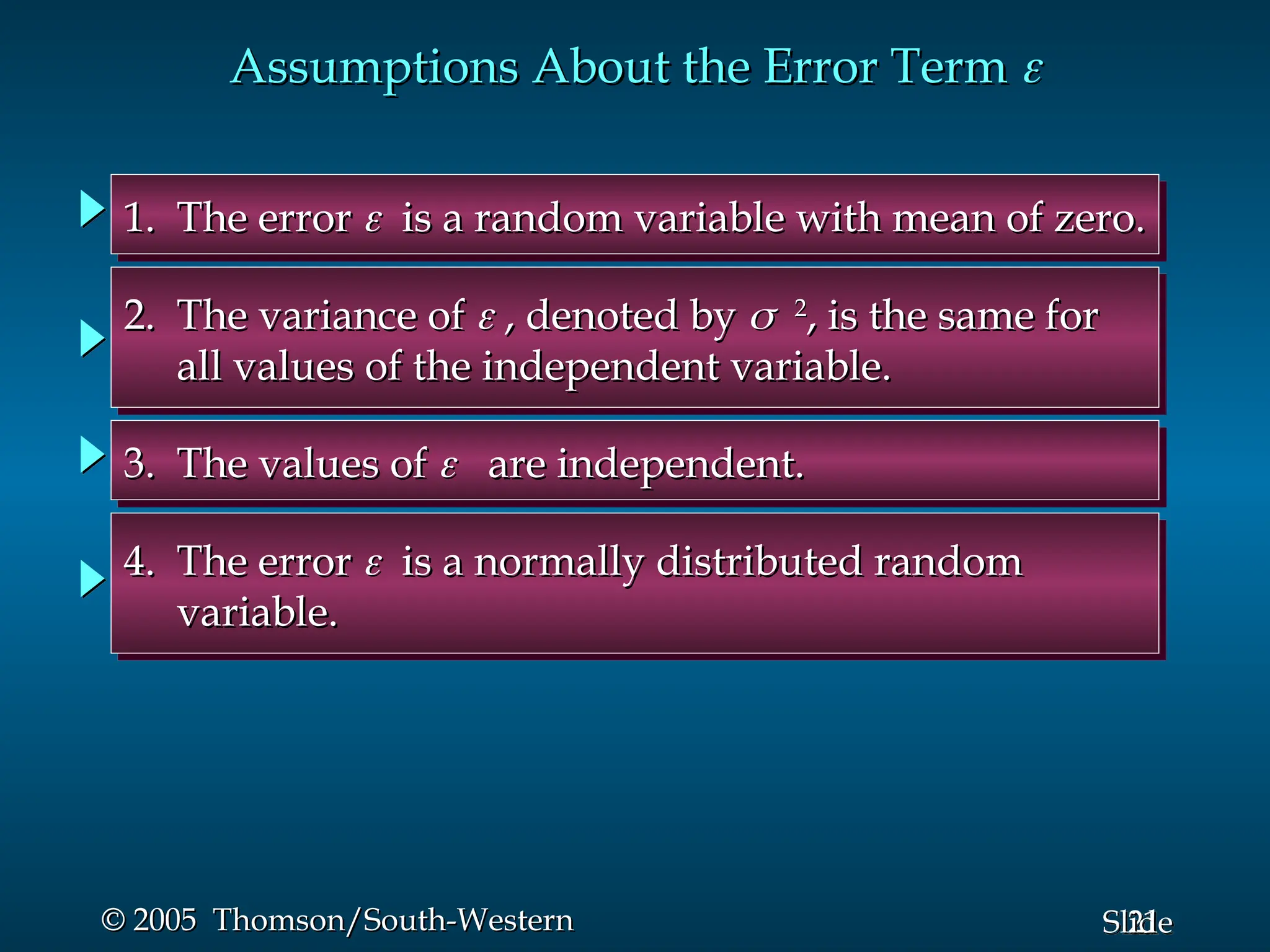 21
Slide
© 2005 Thomson/South-Western
© 2005 Thomson/South-Western
Assumptions About the Error Term
Assumptions About the Error Term 

1. The error
1. The error 
 is a random variable with mean of zero.
is a random variable with mean of zero.
2. The variance of
2. The variance of 
 , denoted by
, denoted by 
2
2
, is the same for
, is the same for
all values of the independent variable.
all values of the independent variable.
3. The values of
3. The values of 
 are independent.
are independent.
4. The error
4. The error 
 is a normally distributed random
is a normally distributed random
variable.
variable.
 