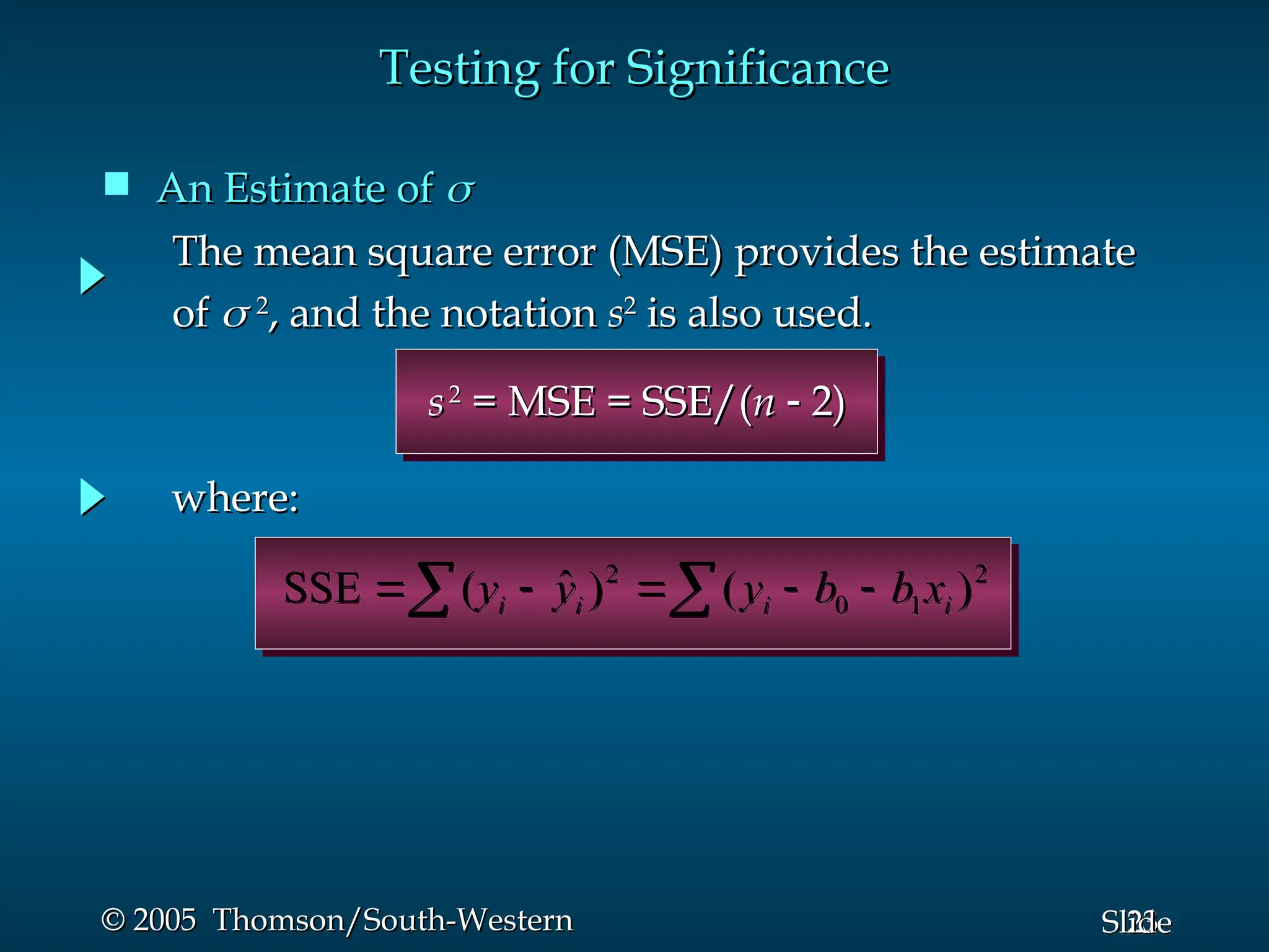 23
Slide
© 2005 Thomson/South-Western
© 2005 Thomson/South-Western
 An Estimate of
An Estimate of 

Testing for Significance
Testing for Significance

 



 2
1
0
2
)
(
)
ˆ
(
SSE i
i
i
i x
b
b
y
y
y
where:
where:
s
s2
2
= MSE = SSE/(
= MSE = SSE/(n
n 
 2)
2)
The mean square error (MSE) provides the estimate
The mean square error (MSE) provides the estimate
of
of 
 2
2
, and the notation
, and the notation s
s2
2
is also used.
is also used.
 