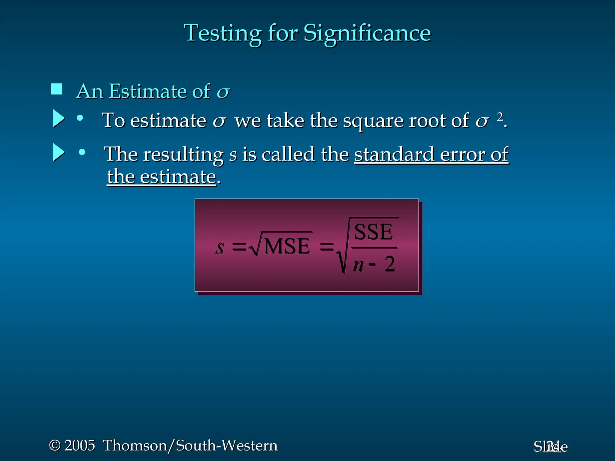 24
Slide
© 2005 Thomson/South-Western
© 2005 Thomson/South-Western
Testing for Significance
Testing for Significance
 An Estimate of
An Estimate of 

2
SSE
MSE



n
s
• To estimate
To estimate 
 we take the square root of
we take the square root of 
2
2
.
.
• The resulting
The resulting s
s is called the
is called the standard error of
standard error of
the estimate
the estimate.
.
 