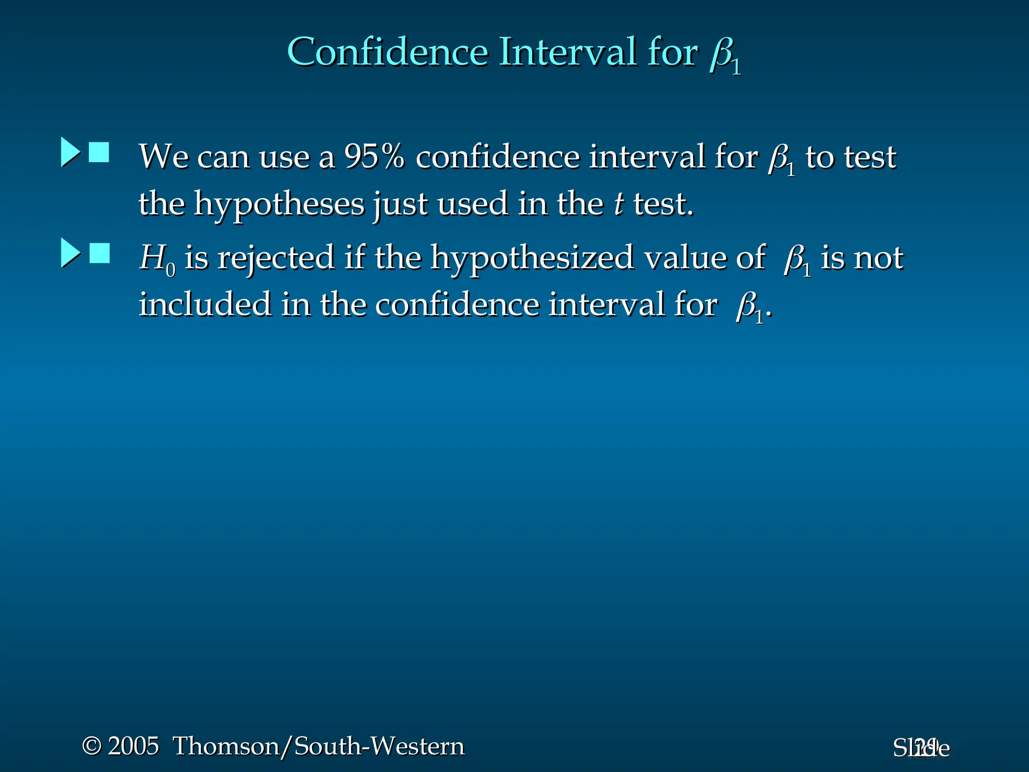 29
Slide
© 2005 Thomson/South-Western
© 2005 Thomson/South-Western
Confidence Interval for
Confidence Interval for 
1
1
 H
H0
0 is rejected if the hypothesized value of
is rejected if the hypothesized value of 
1
1 is not
is not
included in the confidence interval for
included in the confidence interval for 
1
1.
.
 We can use a 95% confidence interval for
We can use a 95% confidence interval for 
1
1 to test
to test
the hypotheses just used in the
the hypotheses just used in the t
t test.
test.
 