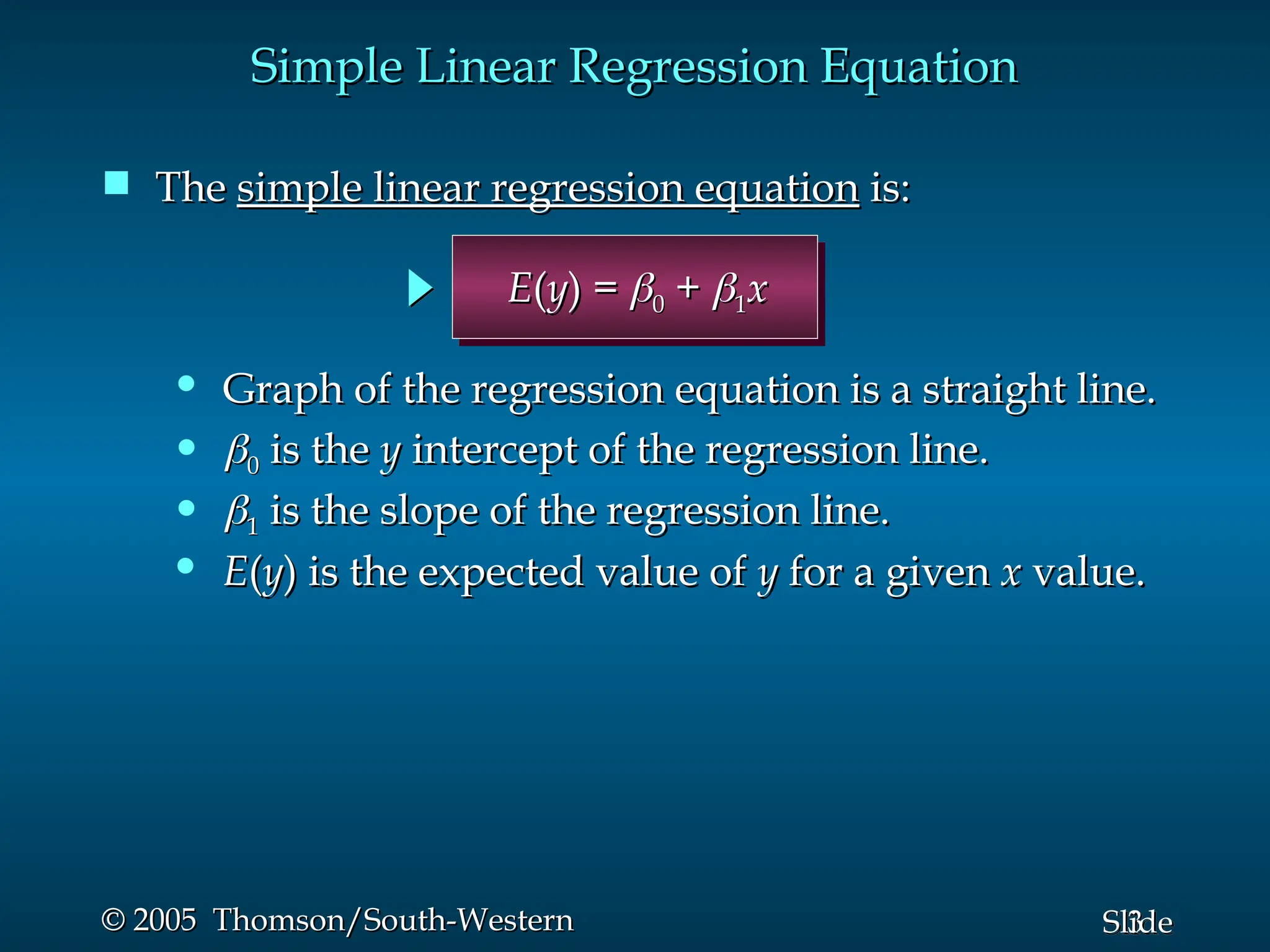3
Slide
© 2005 Thomson/South-Western
© 2005 Thomson/South-Western
Simple Linear Regression Equation
Simple Linear Regression Equation
 The
The simple linear regression equation
simple linear regression equation is:
is:
• E
E(
(y
y) is the expected value of
) is the expected value of y
y for a given
for a given x
x value.
value.
• 
1
1 is the slope of the regression line.
is the slope of the regression line.
• 
0
0 is the
is the y
y intercept of the regression line.
intercept of the regression line.
• Graph of the regression equation is a straight line.
Graph of the regression equation is a straight line.
E
E(
(y
y) =
) = 
0
0 +
+ 
1
1x
x
 