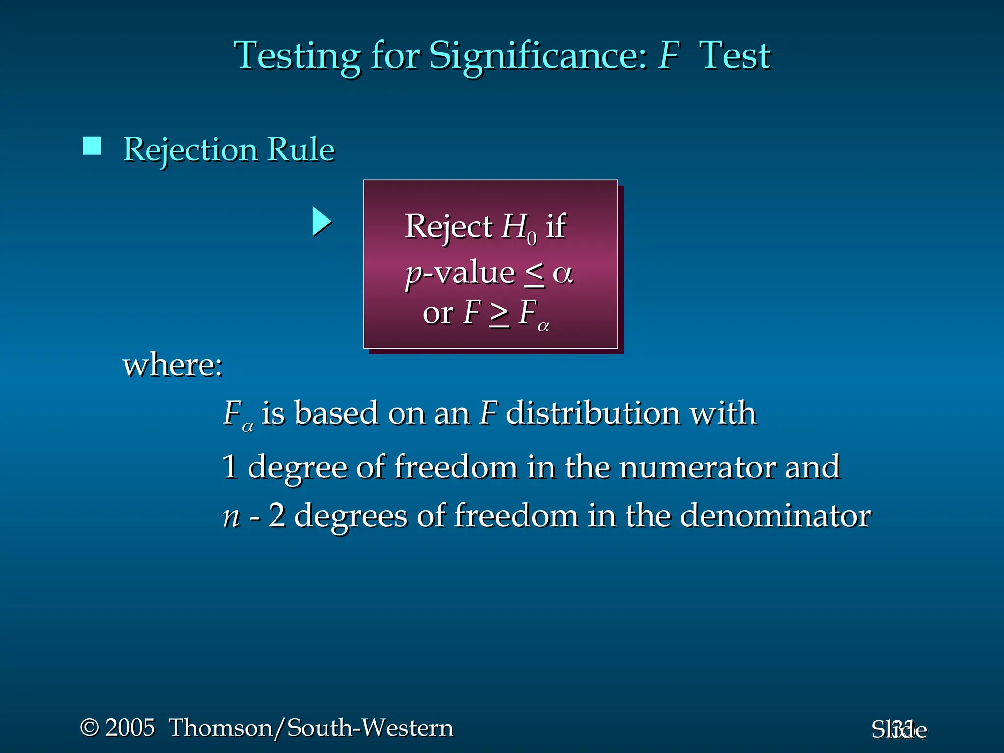33
Slide
© 2005 Thomson/South-Western
© 2005 Thomson/South-Western
 Rejection Rule
Rejection Rule
Testing for Significance:
Testing for Significance: F
F Test
Test
where:
where:
F
F
 is based on an
is based on an F
F distribution with
distribution with
1 degree of freedom in the numerator and
1 degree of freedom in the numerator and
n
n - 2 degrees of freedom in the denominator
- 2 degrees of freedom in the denominator
Reject
Reject H
H0
0 if
if
p
p-value
-value <
< 

or
or F
F >
> F
F

 