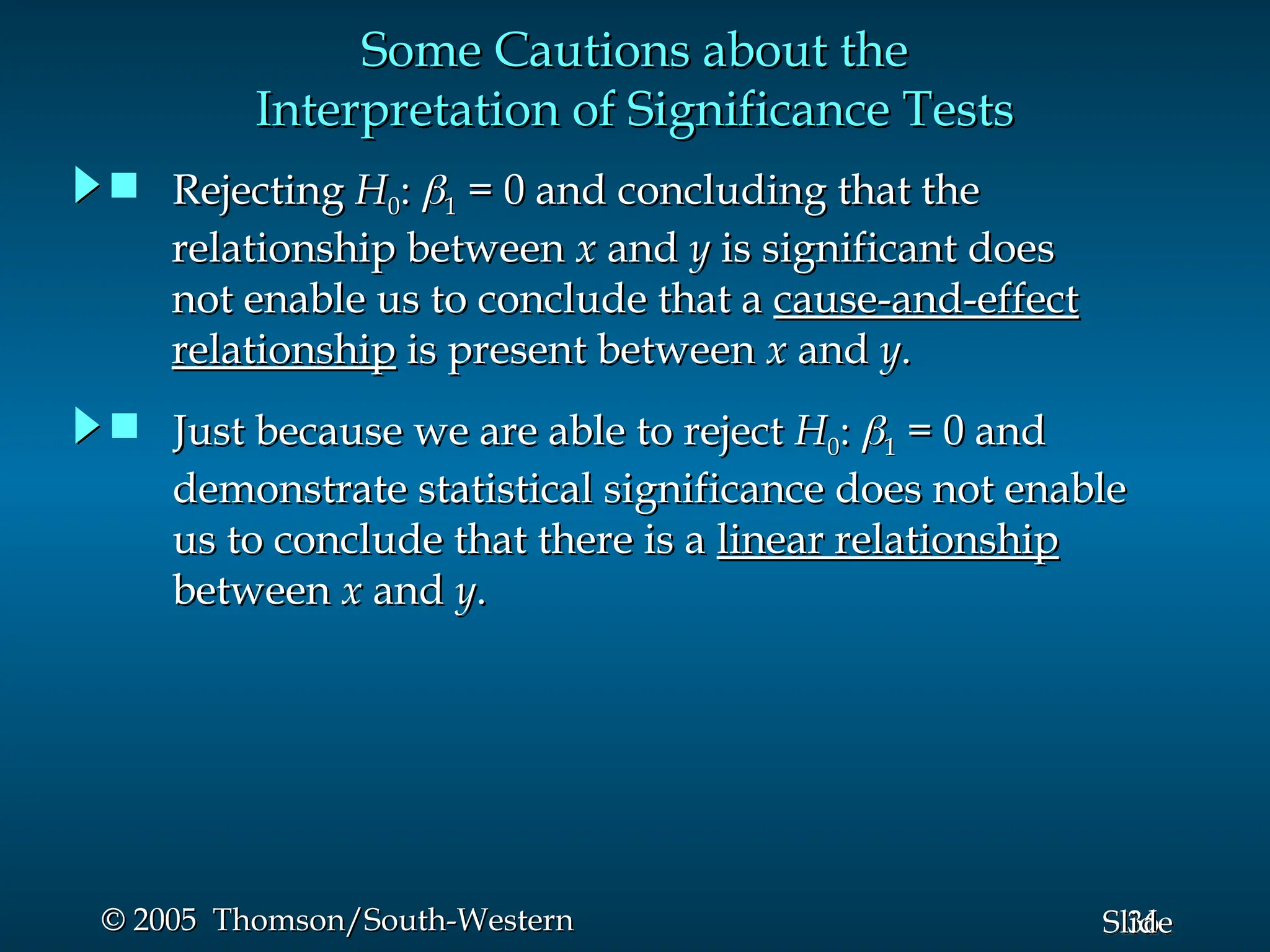 36
Slide
© 2005 Thomson/South-Western
© 2005 Thomson/South-Western
Some Cautions about the
Some Cautions about the
Interpretation of Significance Tests
Interpretation of Significance Tests
 Just because we are able to reject
Just because we are able to reject H
H0
0:
: 
1
1 = 0 and
= 0 and
demonstrate statistical significance does not enable
demonstrate statistical significance does not enable
us to conclude that there is a
us to conclude that there is a linear relationship
linear relationship
between
between x
x and
and y
y.
.
 Rejecting
Rejecting H
H0
0:
: 
1
1 = 0 and concluding that the
= 0 and concluding that the
relationship between
relationship between x
x and
and y
y is significant does
is significant does
not enable us to conclude that a
not enable us to conclude that a cause-and-effect
cause-and-effect
relationship
relationship is present between
is present between x
x and
and y
y.
.
 