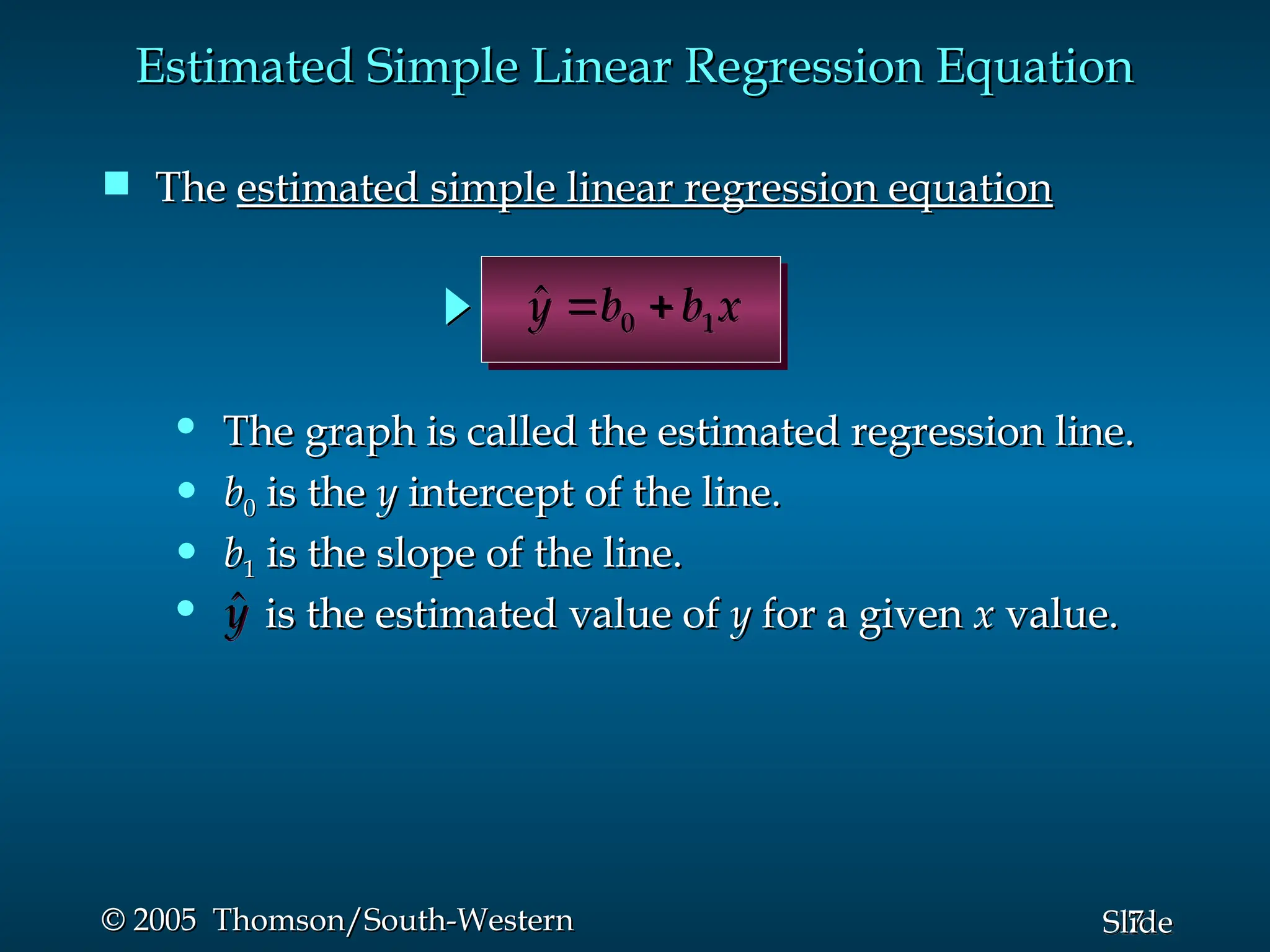7
Slide
© 2005 Thomson/South-Western
© 2005 Thomson/South-Western
Estimated Simple Linear Regression Equation
Estimated Simple Linear Regression Equation
 The
The estimated simple linear regression equation
estimated simple linear regression equation
0 1
ŷ b b x
 
• is the estimated value of
is the estimated value of y
y for a given
for a given x
x value.
value.
ŷ
• b
b1
1 is the slope of the line.
is the slope of the line.
• b
b0
0 is the
is the y
y intercept of the line.
intercept of the line.
• The graph is called the estimated regression line.
The graph is called the estimated regression line.
 