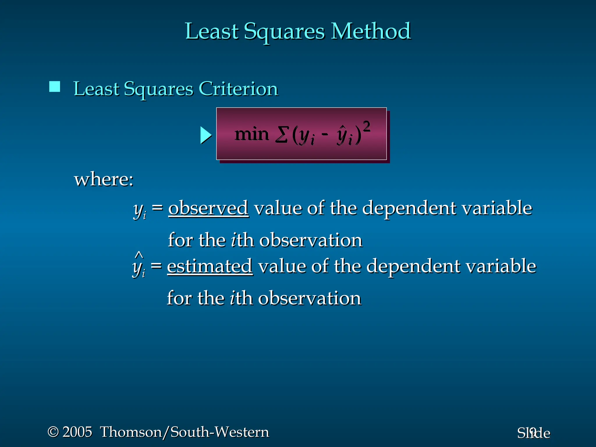 9
Slide
© 2005 Thomson/South-Western
© 2005 Thomson/South-Western
Least Squares Method
Least Squares Method
 Least Squares Criterion
Least Squares Criterion
min (y y
i i

  )2
where:
where:
y
yi
i =
= observed
observed value of the dependent variable
value of the dependent variable
for the
for the i
ith observation
th observation
^
^
y
yi
i =
= estimated
estimated value of the dependent variable
value of the dependent variable
for the
for the i
ith observation
th observation
 