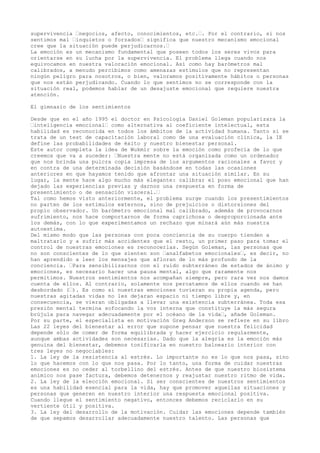 supervivencia “negocios, afecto, conocimientos, etc.“. Por el contrario, si nos
sentimos mal “inquietos o forzados“ significa que nuestro mecanismo emocional
cree que la situación puede perjudicarnos.“
La emoción es un mecanismo fundamental que poseen todos los seres vivos para
orientarse en su lucha por la supervivencia. El problema llega cuando nos
equivocamos en nuestra valoración emocional. Así como hay barómetros mal
calibrados, a menudo percibimos como amenazas estímulos que no representan
ningún peligro para nosotros, o bien, valoramos positivamente hábitos o personas
que nos están perjudicando. Cuando lo que sentimos no se corresponde con la
situación real, podemos hablar de un desajuste emocional que requiere nuestra
atención.
El gimnasio de los sentimientos
Desde que en el año 1995 el doctor en Psicología Daniel Goleman popularizara la
“inteligencia emocional“ como alternativa al coeficiente intelectual, esta
habilidad es reconocida en todos los ámbitos de la actividad humana. Tanto si se
trata de un test de capacitación laboral como de una evaluación clínica, la IE
define las probabilidades de éxito y nuestro bienestar personal.
Este autor completa la idea de Wukmir sobre la emoción como profecía de lo que
creemos que va a suceder: “Nuestra mente no está organizada como un ordenador
que nos brinda una pulcra copia impresa de los argumentos racionales a favor y
en contra de una determinada decisión basándose en todas las ocasiones
anteriores en que hayamos tenido que afrontar una situación similar. En su
lugar, la mente hace algo mucho más elegante: calibrar el poso emocional que han
dejado las experiencias previas y darnos una respuesta en forma de
presentimiento o de sensación visceral.“
Tal como hemos visto anteriormente, el problema surge cuando los presentimientos
no parten de los estímulos externos, sino de prejuicios o distorsiones del
propio observador. Un barómetro emocional mal calibrado, además de provocarnos
sufrimiento, nos hace comportarnos de forma caprichosa o desproporcionada ante
los demás, con lo que experimentamos un rechazo que minará aún más nuestra
autoestima.
Del mismo modo que las personas con poca conciencia de su cuerpo tienden a
maltratarlo y a sufrir más accidentes que el resto, un primer paso para tomar el
control de nuestras emociones es reconocerlas. Según Goleman, las personas que
no son conscientes de lo que sienten son “analfabetos emocionales“, es decir, no
han aprendido a leer los mensajes que afloran de lo más profundo de la
conciencia. “Para sensibilizarnos con el ruido subterráneo de estados de ánimo y
emociones, es necesario hacer una pausa mental, algo que raramente nos
permitimos. Nuestros sentimientos nos acompañan siempre, pero rara vez nos damos
cuenta de ellos. Al contrario, solamente nos percatamos de ellos cuando se han
desbordado (“). Es como si nuestras emociones tuvieran su propia agenda, pero
nuestras agitadas vidas no les dejaran espacio ni tiempo libre y, en
consecuencia, se vieran obligadas a llevar una existencia subterránea. Toda esa
presión mental termina sofocando la voz interna que constituye la más segura
brújula para navegar adecuadamente por el océano de la vida“, añade Goleman.
Por su parte, el especialista en motivación Greg Anderson se refiere en su libro
Las 22 leyes del bienestar al error que supone pensar que nuestra felicidad
depende sólo de comer de forma equilibrada y hacer ejercicio regularmente,
aunque ambas actividades son necesarias. Dado que la alegría es la emoción más
genuina del bienestar, debemos tonificarla en nuestro balneario interior con
tres leyes no negociables:
1. La ley de la resistencia al estrés. Lo importante no es lo que nos pasa, sino
lo que hacemos con lo que nos pasa. Por lo tanto, una forma de cuidar nuestras
emociones es no ceder al torbellino del estrés. Antes de que nuestro biosistema
anímico nos pase factura, debemos detenernos y reajustar nuestro ritmo de vida.
2. La ley de la elección emocional. Si ser conscientes de nuestros sentimientos
es una habilidad esencial para la vida, hay que promover aquellas situaciones y
personas que generen en nuestro interior una respuesta emocional positiva.
Cuando llegue el sentimiento negativo, entonces debemos reciclarlo en su
vertiente útil y positiva.
3. La ley del desarrollo de la motivación. Cuidar las emociones depende también
de que sepamos desarrollar adecuadamente nuestro talento. Las personas que
 
