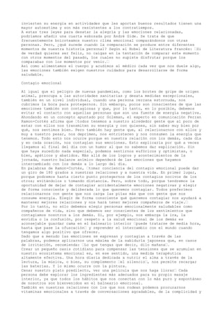 invierten su energía en actividades que les aportan buenos resultados tienen una
mayor autoestima y son más resistentes a los contratiempos.
A estas tres leyes para desatar la alegría y las emociones relacionadas,
podríamos añadir una cuarta esbozada por André Gide. Se trata de que
frecuentemente boicoteamos nuestro clima emocional comparándonos con otras
personas. Pero, ¿qué sucede cuando la comparación se produce entre diferentes
momentos de nuestra historia personal? Según el Nobel de Literatura francés: “Si
de verdad quieres ser feliz, no caigas en la tentación de comparar este momento
con otros momentos del pasado, los cuales no supiste disfrutar porque los
comparabas con los momentos por venir.“
Así como alimentamos el cuerpo y acudimos al médico cada vez que nos duele algo,
las emociones también exigen nuestros cuidados para desarrollarse de forma
saludable.
Contagio emocional
Al igual que el peligro de nuevas pandemias, como los brotes de gripe de origen
animal, preocupa a las autoridades sanitarias y desata medidas excepcionales,
también en un nivel individual, cuando una persona cercana estornuda, nos
cubrimos la boca para protegernos. Sin embargo, pocos son conscientes de que las
emociones también son contagiosas y que, por lo tanto, en lo posible, debemos
evitar el contacto con aquellas personas que son una fuente de energía negativa.
Ahondando en un concepto apuntado por Goleman, el experto en comunicación Ferran
Ramon-Cortés afirma que “todos tenemos a nuestro alrededor gente que al poco de
estar con ellos nos transmiten su energía y con quienes, sin saber muy bien por
qué, nos sentimos bien. Pero también hay gente que, al relacionarnos con ellos y
muy a nuestro pesar, nos deprimen, nos entristecen y nos consumen la energía que
tenemos. Todo esto nos ocurre porque en nuestra relación con los demás, cada día
y en cada ocasión, nos contagian sus emociones. Esto explicaría por qué a veces
llegamos al final del día con un humor al que no sabemos dar explicación. Sin
que haya sucedido nada especial, podemos sentirnos eufóricos y optimistas, o
bien, apáticos y abatidos. Más allá de los logros y acontecimientos de la
jornada, nuestro balance anímico dependerá de las emociones que hayamos
intercambiado con los demás a lo largo del día.
En palabras de Ramon-Cortés, “tomar conciencia del contagio emocional puede dar
un giro de 180 grados a nuestras relaciones y a nuestra vida. En primer lugar,
porque podremos hasta cierto punto protegernos de los contagios nocivos de los
otros; evitándolos o tomando distancia. Pero, sobre todo, porque tendremos la
oportunidad de dejar de contagiar accidentalmente emociones negativas y elegir
de forma consciente y deliberada lo que queremos contagiar. Todos preferimos
relacionarnos con gente que nos carga las pilas más que con gente que nos
consume energía. Elegir de forma consciente qué queremos contagiar nos ayudará a
mantener mejores relaciones y nos hará tener mejores compañeros de viaje.“
Por lo tanto, no sólo debemos elegir personas emocionalmente saludables como
compañeros de vida, sino que debemos ser conscientes de los sentimientos que
contagiamos nosotros a los demás. Si, por ejemplo, nos embarga la ira, la
envidia o la confusión, por respeto a la salud emocional de los demás es
aconsejable guardar cama en el balneario interior “puede tratarse de media hora,
hasta que pase la ofuscación“ y reprender el intercambio con el mundo cuando
tengamos algo positivo que ofrecer.
Dado que a menudo las emociones se expresan y contagian a través de las
palabras, podemos aplicarnos una máxima de la sabiduría japonesa que, en casos
de irritación, recomienda: “Lo que tengas que decir, dilo mañana“.
Crear un pequeño oasis cotidiano para compensar las tensiones que se acumulan en
nuestro ecosistema emocional es, en ese sentido, una medida terapéutica
altamente efectiva. Una hora diaria dedicada a nutrir el alma a través de la
lectura, la música, o bien, su complemento “el silencio“, nos permite recargar
las baterías. Y lo mismo ocurre con la pintura.
Cenar nuestro plato predilecto, ver una película que nos haga llorar“ Cada
persona debe explorar los ingredientes más adecuados para su propio masaje
interior, ya que todos los hábitos que nos conectan con lo más puro y espontáneo
de nosotros son bienvenidos en el balneario emocional.
También en nuestras relaciones con los que nos rodean podemos procurarnos
vitaminas emocionales a través de conversaciones agradables, de la complicidad y
 