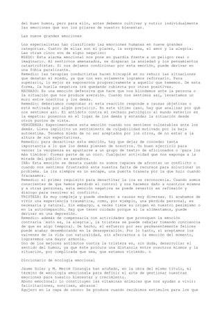 del buen humor, pero para ello, antes debemos cultivar y nutrir individualmente
las emociones que son los pilares de nuestro bienestar.
Las nueve grandes emociones
Los especialistas han clasificado las emociones humanas en nueve grandes
categorías. Cuatro de ellas son el placer, la sorpresa, el amor y la alegría.
Las otras cinco son de signo negativo:
MIEDO: Esta alarma emocional nos pone en guardia frente a un peligro real o
imaginario. Al sentirnos amenazados, se disparan la ansiedad y los pensamientos
catastrofistas. Si nos dejamos condicionar por esta emoción, puede derivar en
una fobia paralizante.
Remedio: las terapias conductistas hacen hincapié en no rehuir las situaciones
que desatan el miedo, ya que con eso solamente logramos reforzarlo. Para
superarlo, lo mejor es exponernos progresivamente a aquello que tememos. De esta
forma, la huella negativa irá quedando cubierta por otras positivas.
RECHAZO: Es una emoción defensiva que hace que nos blindemos ante la persona o
la situación que nos produce aversión. Cuando nos sentimos así, levantamos un
muro entre nosotros y los demás.
Remedio: deberíamos comprobar si esta reacción responde a causas objetivas o
está motivada por algún prejuicio. En este último caso, hay que analizar por qué
nos sentimos así. El antídoto contra el rechazo patológico al mundo exterior es
la empatía: ponernos en el lugar de los demás y entender la situación desde
otros puntos de vista.
VERGÜENZA: Experimentamos esta emoción cuando nos sentimos vulnerables ante los
demás. Lleva implícito un sentimiento de culpabilidad motivado por la baja
autoestima. Tenemos miedo de no ser aceptados por los otros, de no estar a la
altura de sus expectativas.
Remedio: para desactivar esta emoción, hay que dejar de conceder tanta
importancia a lo que los demás piensen de nosotros. Un buen ejercicio para
vencer la vergüenza es apuntarse a un grupo de teatro de aficionados o “para los
más tímidos“ formar parte de un coro. Cualquier actividad que nos exponga a la
mirada del público es sanadora.
IRA: Esta emoción se desata cuando no somos capaces de afrontar un conflicto o
cuando nos sentimos frustrados ante nuestra falta de recursos para solucionar un
problema. La ira siempre es un escape, una puerta trasera por la que huir cuando
fracasamos.
Remedio: el primer requisito para desactivar la ira es reconocerla. Cuando somos
conscientes de que hemos perdido el control y nos hacemos daño a nosotros mismos
y a otras personas, esta emoción negativa se puede revertir en reflexión y
diálogo para resolver el conflicto.
TRISTEZA: Es muy compleja y puede obedecer a causas muy diversas. Si acabamos de
vivir una experiencia traumática, como, por ejemplo, una pérdida personal, es
necesaria y natural. Sin embargo, a veces tiene su origen en nuestro pesimismo o
en la autocompasión. Hay que tener cuidado porque si la alimentamos, puede
derivar en una depresión.
Remedio: además de compensarla con actividades que provoquen la emoción
contraria “esto es, la alegría“, la tristeza se puede rebajar tomando conciencia
de que es algo temporal. De hecho, el esfuerzo por ser permanentemente felices
puede acabar desembocando en la desesperación. Por lo tanto, si aceptamos los
vaivenes de la vida con naturalidad, sin aferrarnos a la emoción del momento,
lograremos una mayor armonía.
Uno de los mejores antídotos contra la tristeza es, sin duda, desarrollar el
sentido del humor, ya que éste procura una distancia entre nosotros mismos y la
situación, por complicada que sea, que estamos viviendo. n
Diccionario de ecología emocional
Jaume Soler y M. Mercè Conangla han acuñado, en la obra del mismo título, el
término de «ecología emocional» para definir el arte de gestionar nuestras
emociones para nuestro bienestar y crecimiento.
Abono emocional: Lo constituyen las vitaminas anímicas que nos ayudan a vivir:
felicitaciones, sonrisas, abrazos“
Agujero en la capa de ozono: Se produce cuando recibimos estímulos para los que
 