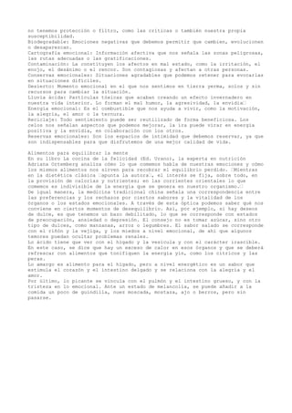 no tenemos protección o filtro, como las críticas o también nuestra propia
susceptibilidad.
Biodegradable: Emociones negativas que debemos permitir que cambien, evolucionen
o desaparezcan.
Cartografía emocional: Información afectiva que nos señala las zonas peligrosas,
las rutas adecuadas o las gratificaciones.
Contaminación: La constituyen los afectos en mal estado, como la irritación, el
enojo, el desánimo o el rencor. Son contagiosas y afectan a otras personas.
Conservas emocionales: Situaciones agradables que podemos retener para evocarlas
en situaciones difíciles.
Desierto: Momento emocional en el que nos sentimos en tierra yerma, solos y sin
recursos para cambiar la situación.
Lluvia ácida: Partículas tóxicas que acaban creando un efecto invernadero en
nuestra vida interior. Lo forman el mal humor, la agresividad, la envidia…
Energía emocional: Es el combustible que nos ayuda a vivir, como la motivación,
la alegría, el amor o la ternura.
Reciclaje: Todo sentimiento puede ser reutilizado de forma beneficiosa. Los
celos nos señalan aspectos que podemos mejorar, la ira puede virar en energía
positiva y la envidia, en colaboración con los otros.
Reservas emocionales: Son los espacios de intimidad que debemos reservar, ya que
son indispensables para que disfrutemos de una mejor calidad de vida.
Alimentos para equilibrar la mente
En su libro La cocina de la felicidad (Ed. Urano), la experta en nutrición
Adriana Ortemberg analiza cómo lo que comemos habla de nuestras emociones y cómo
los mismos alimentos nos sirven para recobrar el equilibrio perdido. …Mientras
en la dietética clásica …apunta la autora…, el interés se fija, sobre todo, en
la provisión de calorías y nutrientes; en las corrientes orientales lo que
comemos es indivisible de la energía que se genera en nuestro organismo.…
De igual manera, la medicina tradicional china señala una correspondencia entre
las preferencias y los rechazos por ciertos sabores y la vitalidad de los
órganos o los estados emocionales. A través de esta óptica podemos saber qué nos
conviene en ciertos momentos de desequilibrio. Así, por ejemplo, si hay deseos
de dulce, es que tenemos un bazo debilitado, lo que se corresponde con estados
de preocupación, ansiedad o depresión. El consejo no es tomar azúcar, sino otro
tipo de dulces, como manzanas, arroz o legumbres. El sabor salado se corresponde
con el riñón y la vejiga, y los miedos a nivel emocional, de ahí que algunos
temores puedan ocultar problemas renales.
Lo ácido tiene que ver con el hígado y la vesícula y con el carácter irascible.
En este caso, se dice que hay un exceso de calor en esos órganos y que se deberá
refrescar con alimentos que tonifiquen la energía yin, como los cítricos y las
peras.
Lo amargo es alimento para el hígado, pero a nivel energético es un sabor que
estimula el corazón y el intestino delgado y se relaciona con la alegría y el
amor.
Por último, lo picante se vincula con el pulmón y el intestino grueso, y con la
tristeza en lo emocional. Ante un estado de melancolía, se puede añadir a la
comida un poco de guindilla, nuez moscada, mostaza, ajo o berros, pero sin
pasarse.
 