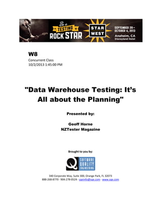 W8
Concurrent Class
10/2/2013 1:45:00 PM

"Data Warehouse Testing: It’s
All about the Planning"
Presented by:
Geoff Horne
NZTester Magazine

Brought to you by:

340 Corporate Way, Suite 300, Orange Park, FL 32073
888-268-8770 ∙ 904-278-0524 ∙ sqeinfo@sqe.com ∙ www.sqe.com

 