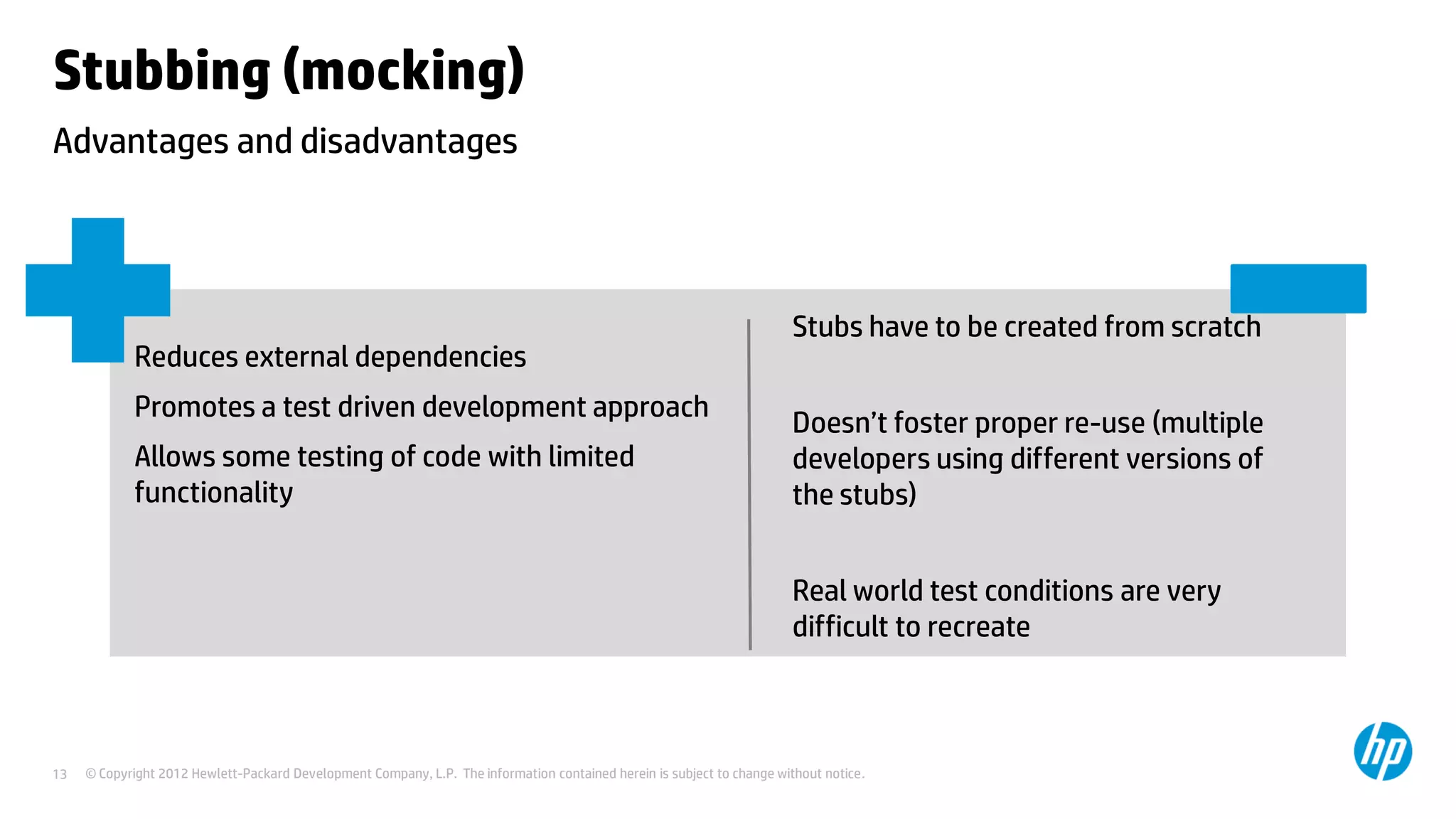 © Copyright 2012 Hewlett-Packard Development Company, L.P. The information contained herein is subject to change without notice.13
Advantages and disadvantages
Stubbing (mocking)
Reduces external dependencies
Promotes a test driven development approach
Allows some testing of code with limited
functionality
Stubs have to be created from scratch
Doesn’t foster proper re-use (multiple
developers using different versions of
the stubs)
Real world test conditions are very
difficult to recreate
 