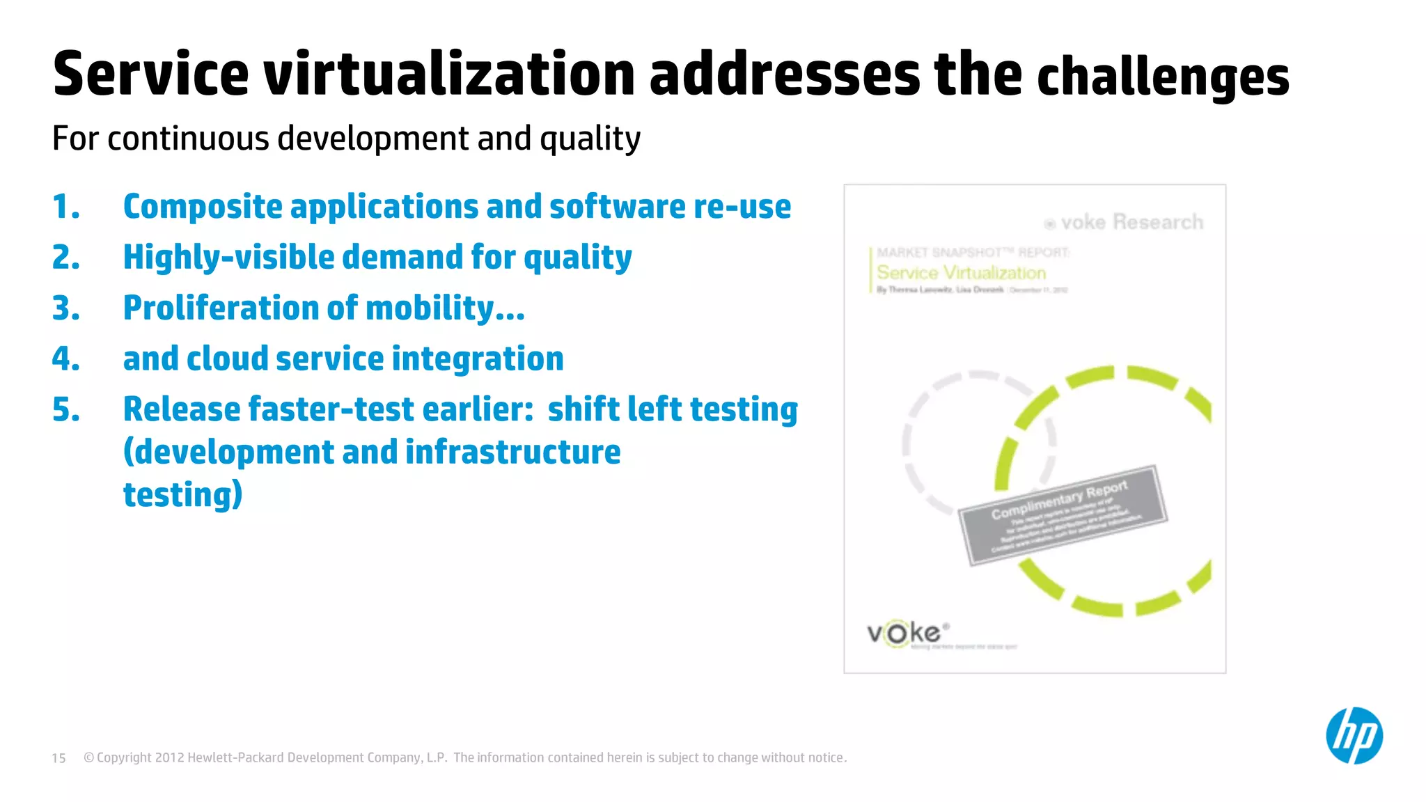 © Copyright 2012 Hewlett-Packard Development Company, L.P. The information contained herein is subject to change without notice.15
For continuous development and quality
Service virtualization addresses the challenges
1. Composite applications and software re-use
2. Highly-visible demand for quality
3. Proliferation of mobility…
4. and cloud service integration
5. Release faster-test earlier: shift left testing
(development and infrastructure
testing)Service virtualization removes
constraints and wait times frequently
experienced by development and test teams
needing to access components,
architectures, databases, mainframes, and
so on.
 