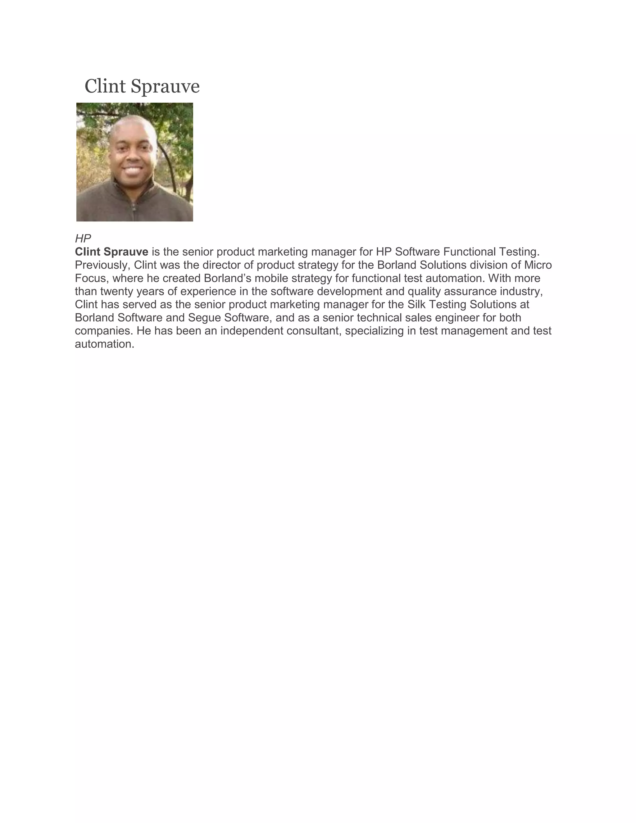 Clint Sprauve
HP
Clint Sprauve is the senior product marketing manager for HP Software Functional Testing.
Previously, Clint was the director of product strategy for the Borland Solutions division of Micro
Focus, where he created Borland’s mobile strategy for functional test automation. With more
than twenty years of experience in the software development and quality assurance industry,
Clint has served as the senior product marketing manager for the Silk Testing Solutions at
Borland Software and Segue Software, and as a senior technical sales engineer for both
companies. He has been an independent consultant, specializing in test management and test
automation.
 