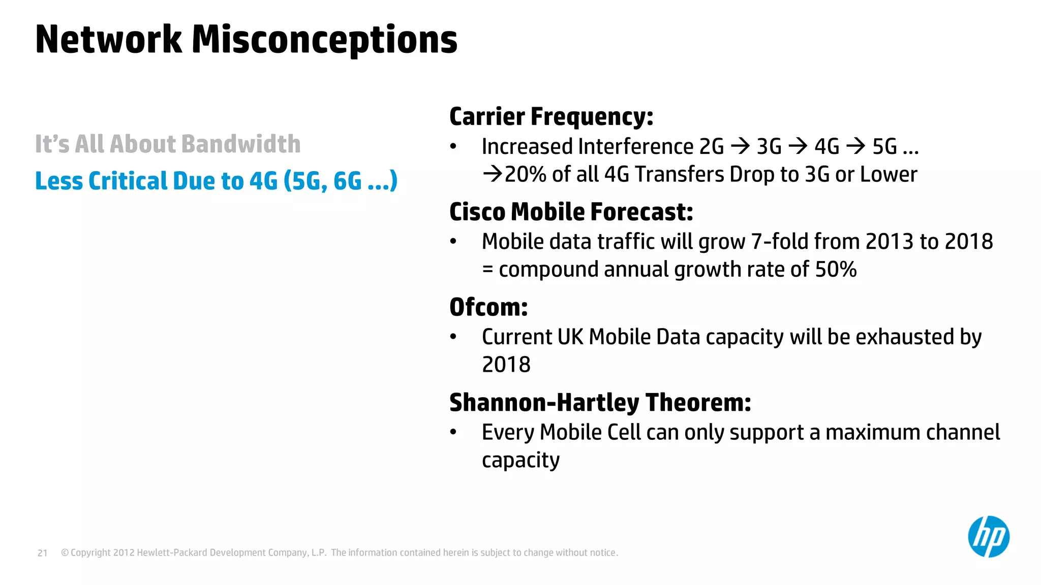 © Copyright 2012 Hewlett-Packard Development Company, L.P. The information contained herein is subject to change without notice.21
It’s All About Bandwidth
Less Critical Due to 4G (5G, 6G …)
Network Misconceptions
Carrier Frequency:
• Increased Interference 2G  3G  4G  5G …
20% of all 4G Transfers Drop to 3G or Lower
Cisco Mobile Forecast:
• Mobile data traffic will grow 7-fold from 2013 to 2018
= compound annual growth rate of 50%
Ofcom:
• Current UK Mobile Data capacity will be exhausted by
2018
Shannon-Hartley Theorem:
• Every Mobile Cell can only support a maximum channel
capacity
 