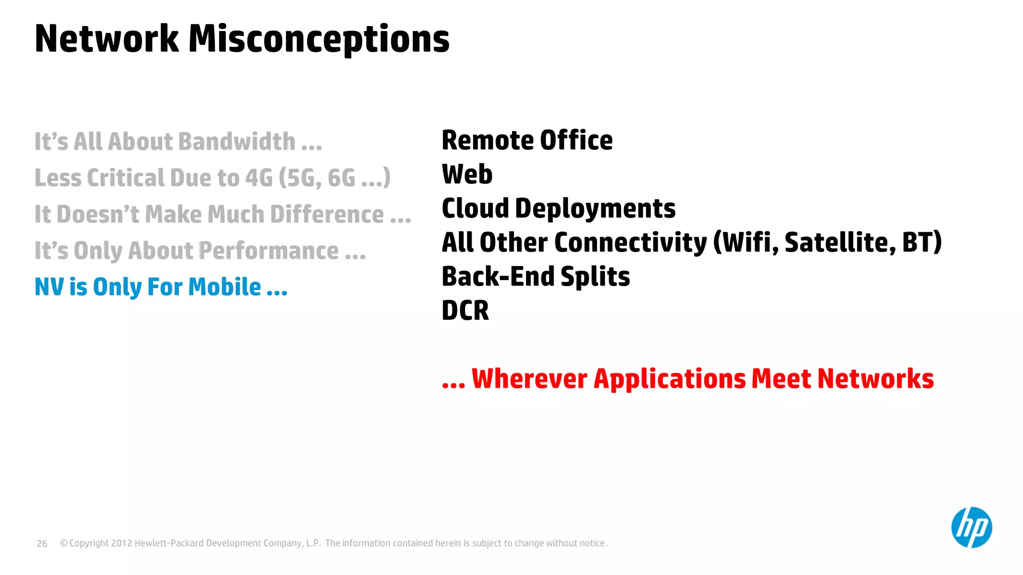 © Copyright 2012 Hewlett-Packard Development Company, L.P. The information contained herein is subject to change without notice.26
It’s All About Bandwidth …
Less Critical Due to 4G (5G, 6G …)
It Doesn’t Make Much Difference …
It’s Only About Performance …
NV is Only For Mobile …
Network Misconceptions
Remote Office
Web
Cloud Deployments
All Other Connectivity (Wifi, Satellite, BT)
Back-End Splits
DCR
… Wherever Applications Meet Networks
 
