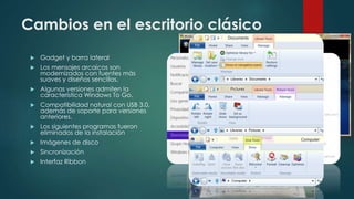 Cambios en el escritorio clásico
 Gadget y barra lateral
 Los mensajes arcaicos son
modernizados con fuentes más
suaves y diseños sencillos.
 Algunas versiones admiten la
característica Windows To Go.
 Compatibilidad natural con USB 3.0,
además de soporte para versiones
anteriores.
 Los siguientes programas fueron
eliminados de la instalación
 Imágenes de disco
 Sincronización
 Interfaz Ribbon
 