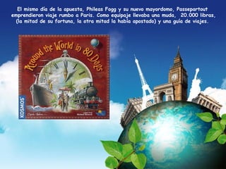 El mismo día de la apuesta, Phileas Fogg y su nuevo mayordomo, Passepartout 
emprendieron viaje rumbo a Paris. Como equipaje llevaba una muda, 20.000 libras, 
(la mitad de su fortuna, la otra mitad la había apostado) y una guía de viajes. 
 