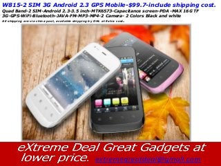 W815-2 SIM 3G Android 2.3 GPS Mobile-$99.7-include shipping cost.
Quad Band-2 SIM-Android 2.3-3.5 inch-MTK6573-Capacitance screen-PDA -MAX 16G TF
3G-GPS-WiFi-Bluetooth-JAVA-FM-MP3-MP4-2 Camera- 2 Colors Black and white
All shipping are via china post, available shipping by DHL at Extra cost.
 