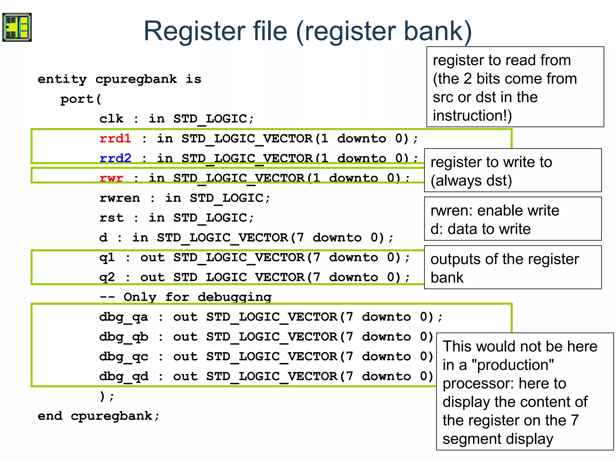 10
Register file (register bank)
entity cpuregbank is
port(
clk : in STD_LOGIC;
rrd1 : in STD_LOGIC_VECTOR(1 downto 0);
rrd2 : in STD_LOGIC_VECTOR(1 downto 0);
rwr : in STD_LOGIC_VECTOR(1 downto 0);
rwren : in STD_LOGIC;
rst : in STD_LOGIC;
d : in STD_LOGIC_VECTOR(7 downto 0);
q1 : out STD_LOGIC_VECTOR(7 downto 0);
q2 : out STD_LOGIC_VECTOR(7 downto 0);
-- Only for debugging
dbg_qa : out STD_LOGIC_VECTOR(7 downto 0);
dbg_qb : out STD_LOGIC_VECTOR(7 downto 0);
dbg_qc : out STD_LOGIC_VECTOR(7 downto 0);
dbg_qd : out STD_LOGIC_VECTOR(7 downto 0)
);
end cpuregbank;
register to read from
(the 2 bits come from
src or dst in the
instruction!)
outputs of the register
bank
This would not be here
in a "production"
processor: here to
display the content of
the register on the 7
segment display
register to write to
(always dst)
rwren: enable write
d: data to write
 