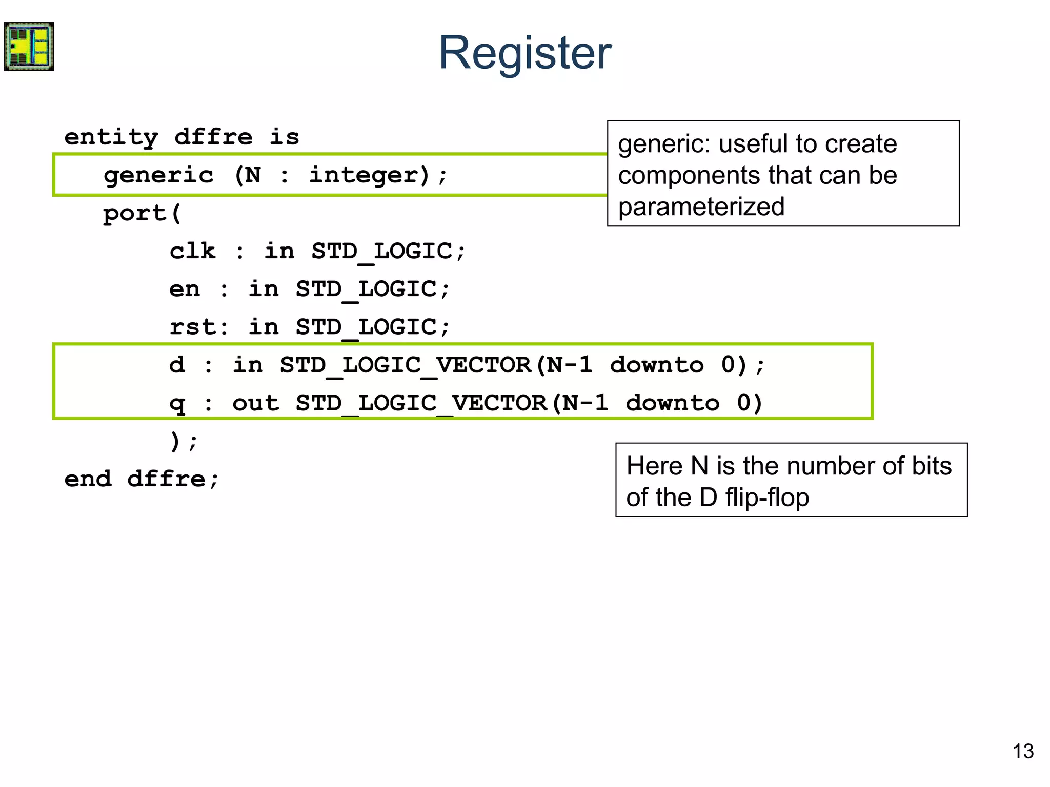 13
Register
entity dffre is
generic (N : integer);
port(
clk : in STD_LOGIC;
en : in STD_LOGIC;
rst: in STD_LOGIC;
d : in STD_LOGIC_VECTOR(N-1 downto 0);
q : out STD_LOGIC_VECTOR(N-1 downto 0)
);
end dffre;
generic: useful to create
components that can be
parameterized
Here N is the number of bits
of the D flip-flop
generic: useful to create
components that can be
parameterized
 