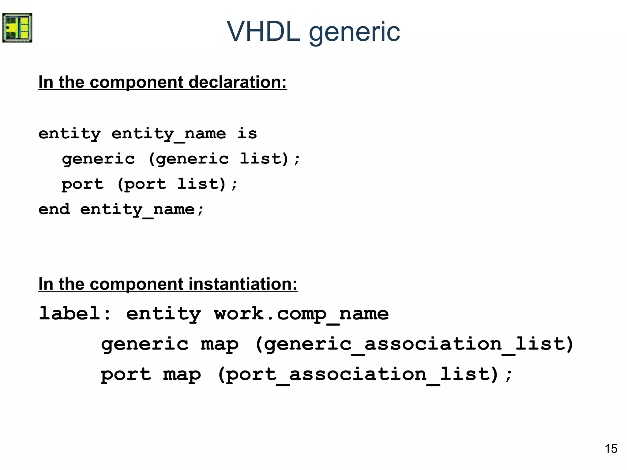15
VHDL generic
In the component declaration:
entity entity_name is
generic (generic list);
port (port list);
end entity_name;
In the component instantiation:
label: entity work.comp_name
generic map (generic_association_list)
port map (port_association_list);
 