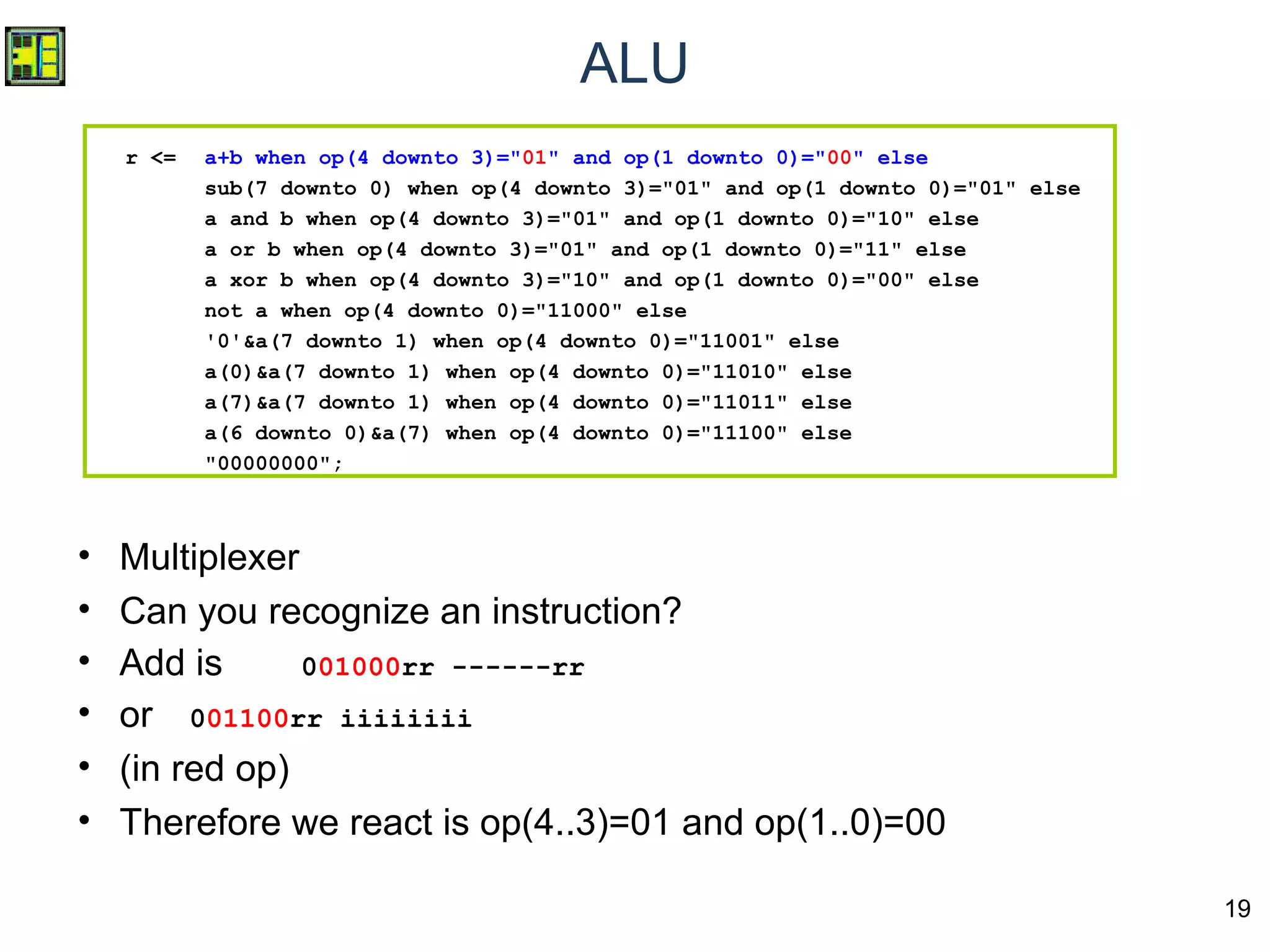 19
ALU
r <= a+b when op(4 downto 3)="01" and op(1 downto 0)="00" else
sub(7 downto 0) when op(4 downto 3)="01" and op(1 downto 0)="01" else
a and b when op(4 downto 3)="01" and op(1 downto 0)="10" else
a or b when op(4 downto 3)="01" and op(1 downto 0)="11" else
a xor b when op(4 downto 3)="10" and op(1 downto 0)="00" else
not a when op(4 downto 0)="11000" else
'0'&a(7 downto 1) when op(4 downto 0)="11001" else
a(0)&a(7 downto 1) when op(4 downto 0)="11010" else
a(7)&a(7 downto 1) when op(4 downto 0)="11011" else
a(6 downto 0)&a(7) when op(4 downto 0)="11100" else
"00000000";
• Multiplexer
• Can you recognize an instruction?
• Add is 001000rr ------rr
• or 001100rr iiiiiiii
• (in red op)
• Therefore we react is op(4..3)=01 and op(1..0)=00
 