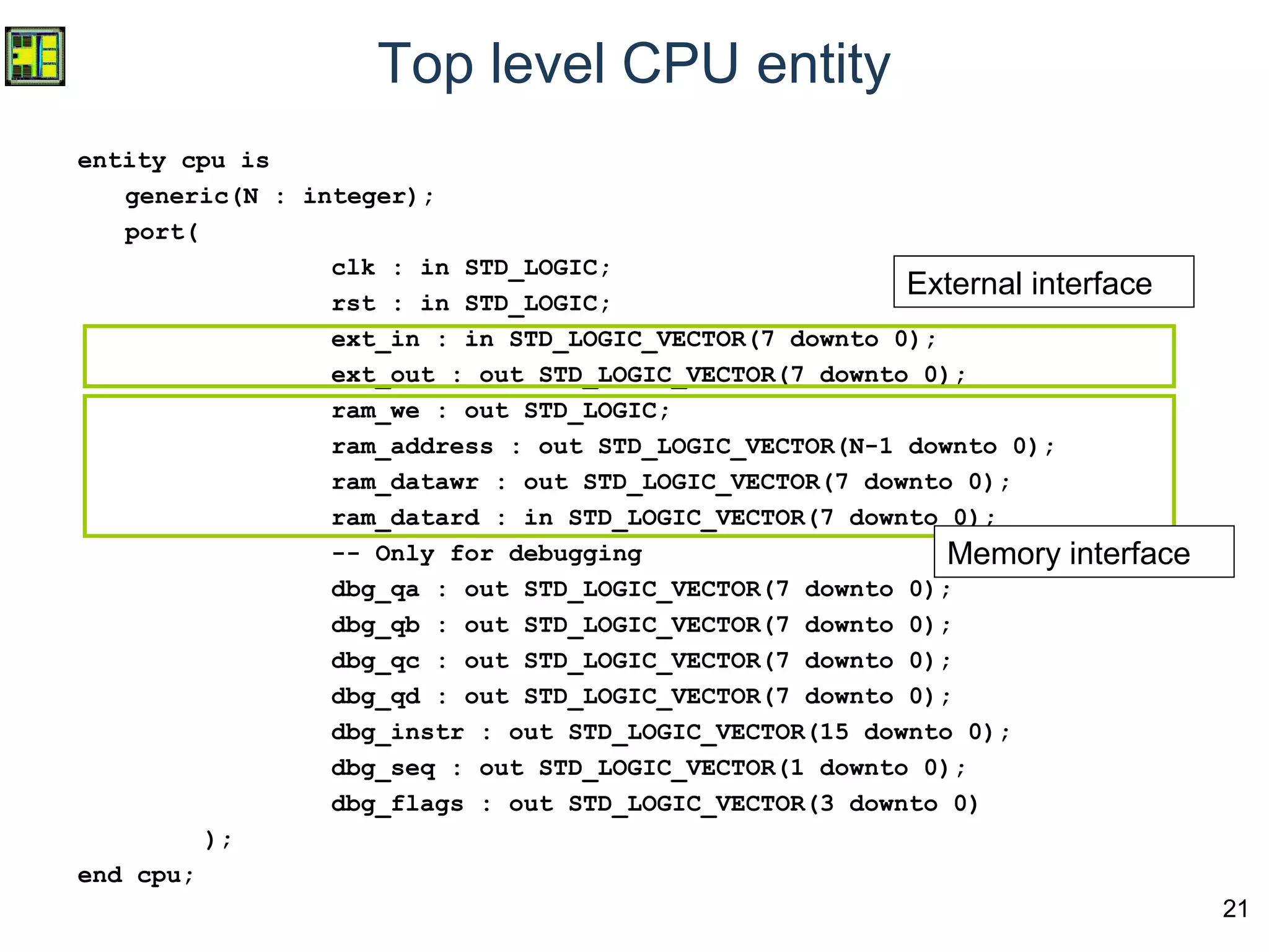 21
Top level CPU entity
entity cpu is
generic(N : integer);
port(
clk : in STD_LOGIC;
rst : in STD_LOGIC;
ext_in : in STD_LOGIC_VECTOR(7 downto 0);
ext_out : out STD_LOGIC_VECTOR(7 downto 0);
ram_we : out STD_LOGIC;
ram_address : out STD_LOGIC_VECTOR(N-1 downto 0);
ram_datawr : out STD_LOGIC_VECTOR(7 downto 0);
ram_datard : in STD_LOGIC_VECTOR(7 downto 0);
-- Only for debugging
dbg_qa : out STD_LOGIC_VECTOR(7 downto 0);
dbg_qb : out STD_LOGIC_VECTOR(7 downto 0);
dbg_qc : out STD_LOGIC_VECTOR(7 downto 0);
dbg_qd : out STD_LOGIC_VECTOR(7 downto 0);
dbg_instr : out STD_LOGIC_VECTOR(15 downto 0);
dbg_seq : out STD_LOGIC_VECTOR(1 downto 0);
dbg_flags : out STD_LOGIC_VECTOR(3 downto 0)
);
end cpu;
External interface
Memory interface
 