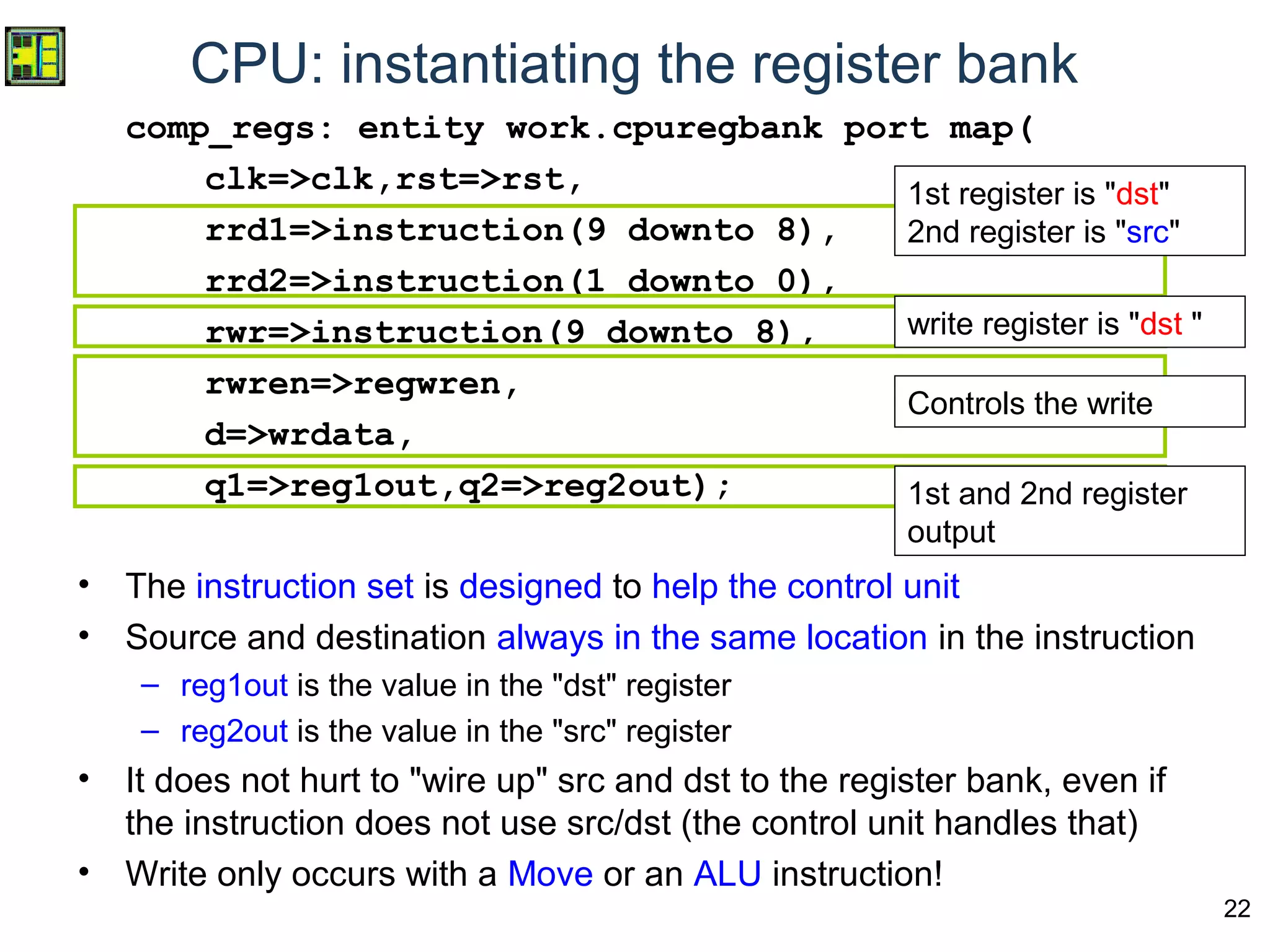 22
CPU: instantiating the register bank
comp_regs: entity work.cpuregbank port map(
clk=>clk,rst=>rst,
rrd1=>instruction(9 downto 8),
rrd2=>instruction(1 downto 0),
rwr=>instruction(9 downto 8),
rwren=>regwren,
d=>wrdata,
q1=>reg1out,q2=>reg2out);
• The instruction set is designed to help the control unit
• Source and destination always in the same location in the instruction
– reg1out is the value in the "dst" register
– reg2out is the value in the "src" register
• It does not hurt to "wire up" src and dst to the register bank, even if
the instruction does not use src/dst (the control unit handles that)
• Write only occurs with a Move or an ALU instruction!
1st register is "dst"
2nd register is "src"
write register is "dst "
Controls the write
1st and 2nd register
output
 