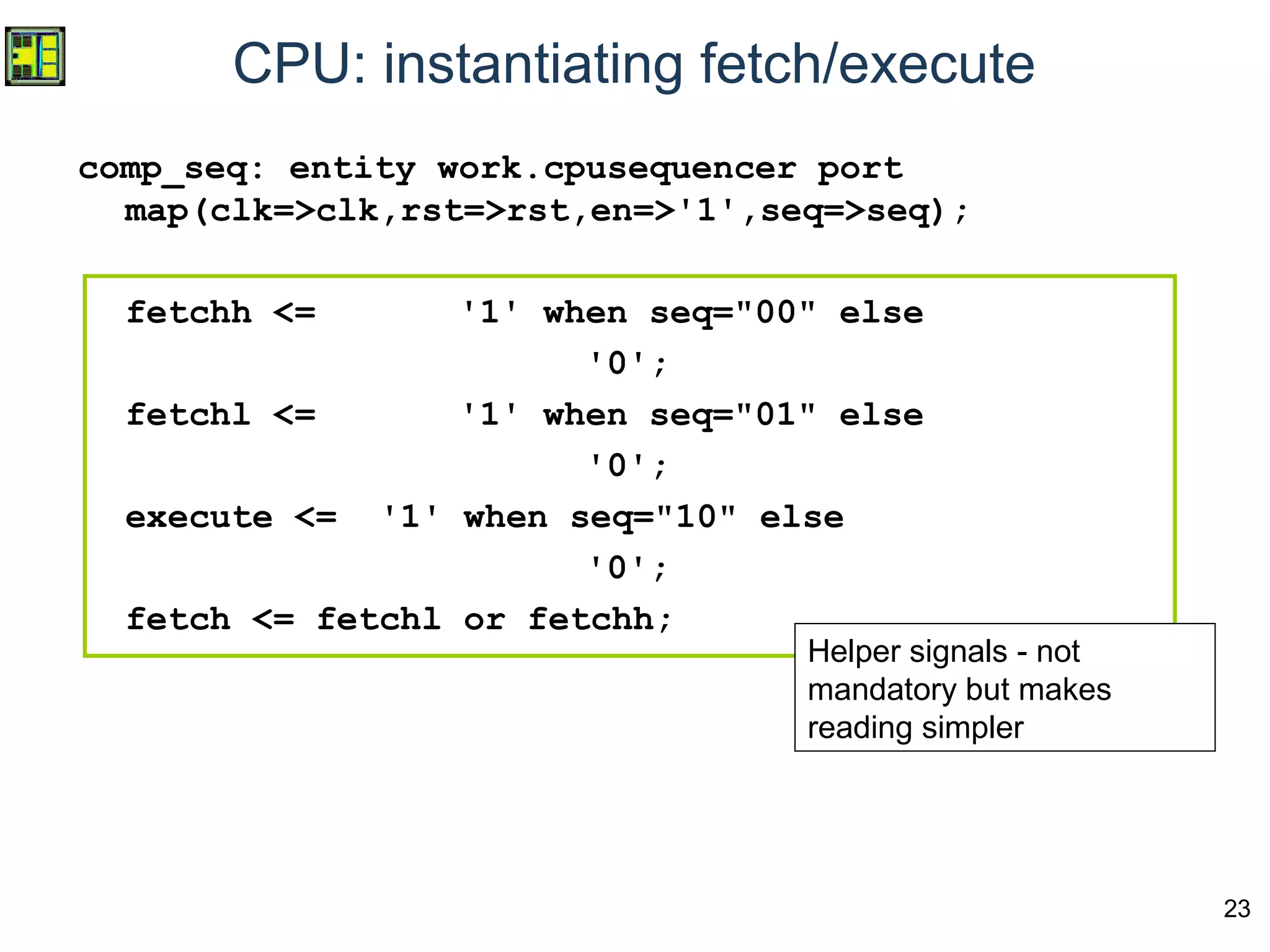 23
CPU: instantiating fetch/execute
comp_seq: entity work.cpusequencer port
map(clk=>clk,rst=>rst,en=>'1',seq=>seq);
fetchh <= '1' when seq="00" else
'0';
fetchl <= '1' when seq="01" else
'0';
execute <= '1' when seq="10" else
'0';
fetch <= fetchl or fetchh;
Helper signals - not
mandatory but makes
reading simpler
 