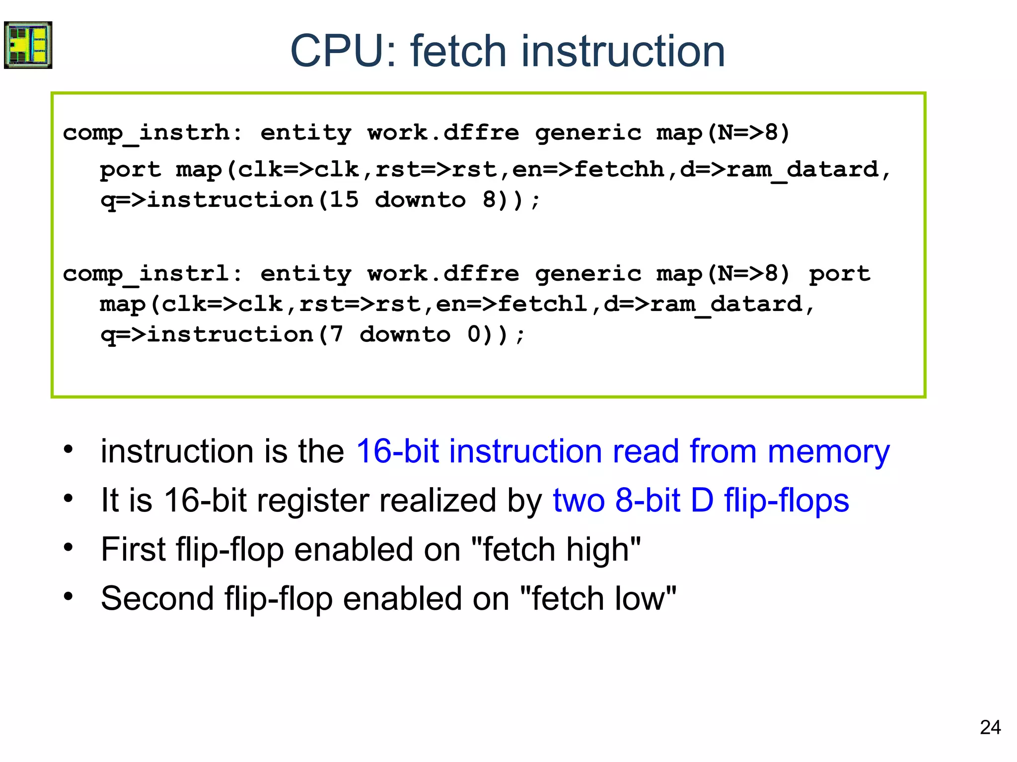 24
CPU: fetch instruction
comp_instrh: entity work.dffre generic map(N=>8)
port map(clk=>clk,rst=>rst,en=>fetchh,d=>ram_datard,
q=>instruction(15 downto 8));
comp_instrl: entity work.dffre generic map(N=>8) port
map(clk=>clk,rst=>rst,en=>fetchl,d=>ram_datard,
q=>instruction(7 downto 0));
• instruction is the 16-bit instruction read from memory
• It is 16-bit register realized by two 8-bit D flip-flops
• First flip-flop enabled on "fetch high"
• Second flip-flop enabled on "fetch low"
 