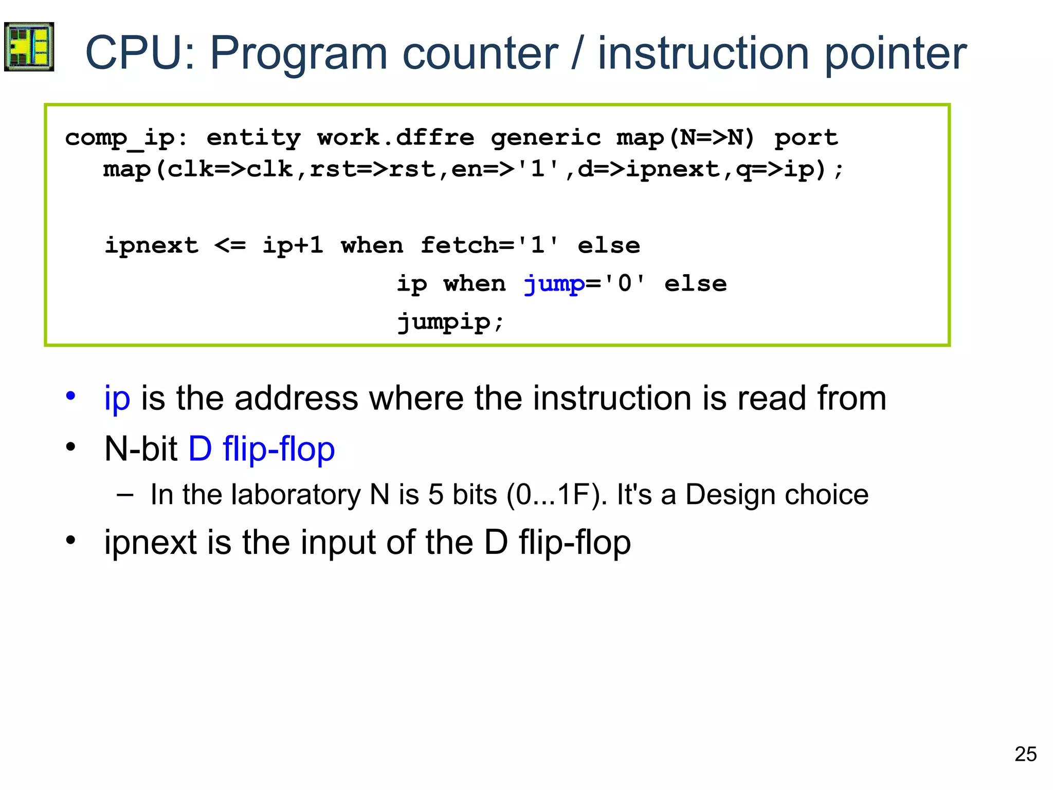 25
CPU: Program counter / instruction pointer
comp_ip: entity work.dffre generic map(N=>N) port
map(clk=>clk,rst=>rst,en=>'1',d=>ipnext,q=>ip);
ipnext <= ip+1 when fetch='1' else
ip when jump='0' else
jumpip;
• ip is the address where the instruction is read from
• N-bit D flip-flop
– In the laboratory N is 5 bits (0...1F). It's a Design choice
• ipnext is the input of the D flip-flop
 