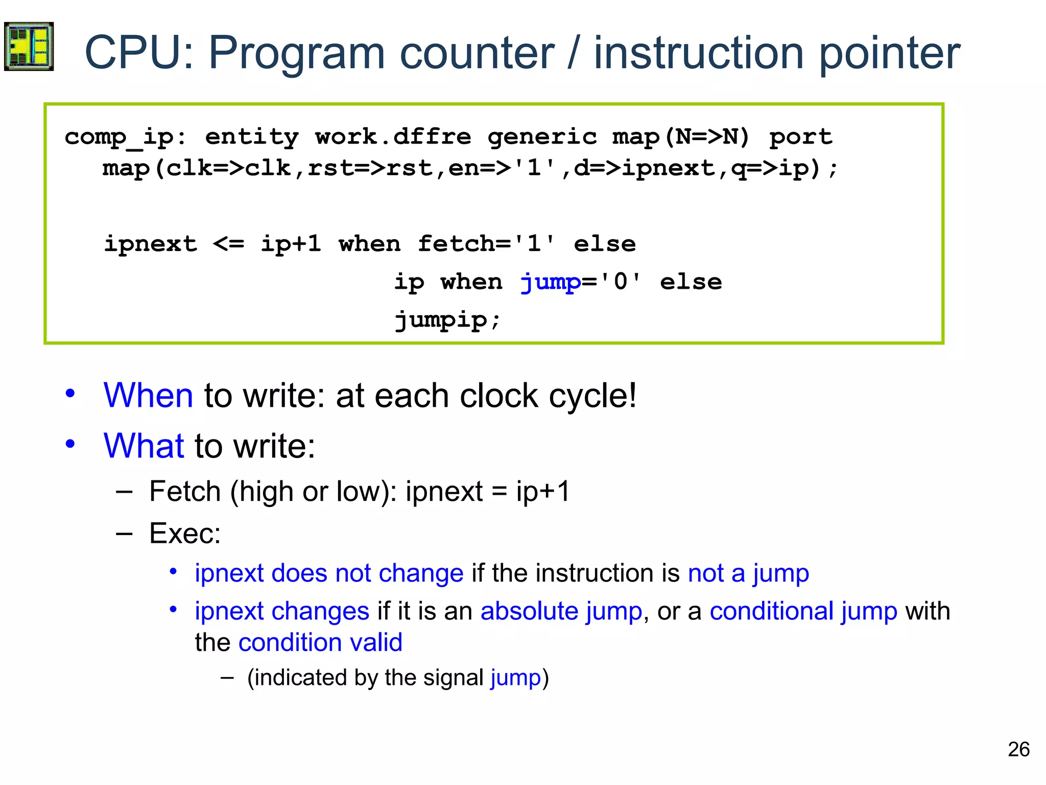 26
CPU: Program counter / instruction pointer
comp_ip: entity work.dffre generic map(N=>N) port
map(clk=>clk,rst=>rst,en=>'1',d=>ipnext,q=>ip);
ipnext <= ip+1 when fetch='1' else
ip when jump='0' else
jumpip;
• When to write: at each clock cycle!
• What to write:
– Fetch (high or low): ipnext = ip+1
– Exec:
• ipnext does not change if the instruction is not a jump
• ipnext changes if it is an absolute jump, or a conditional jump with
the condition valid
– (indicated by the signal jump)
 