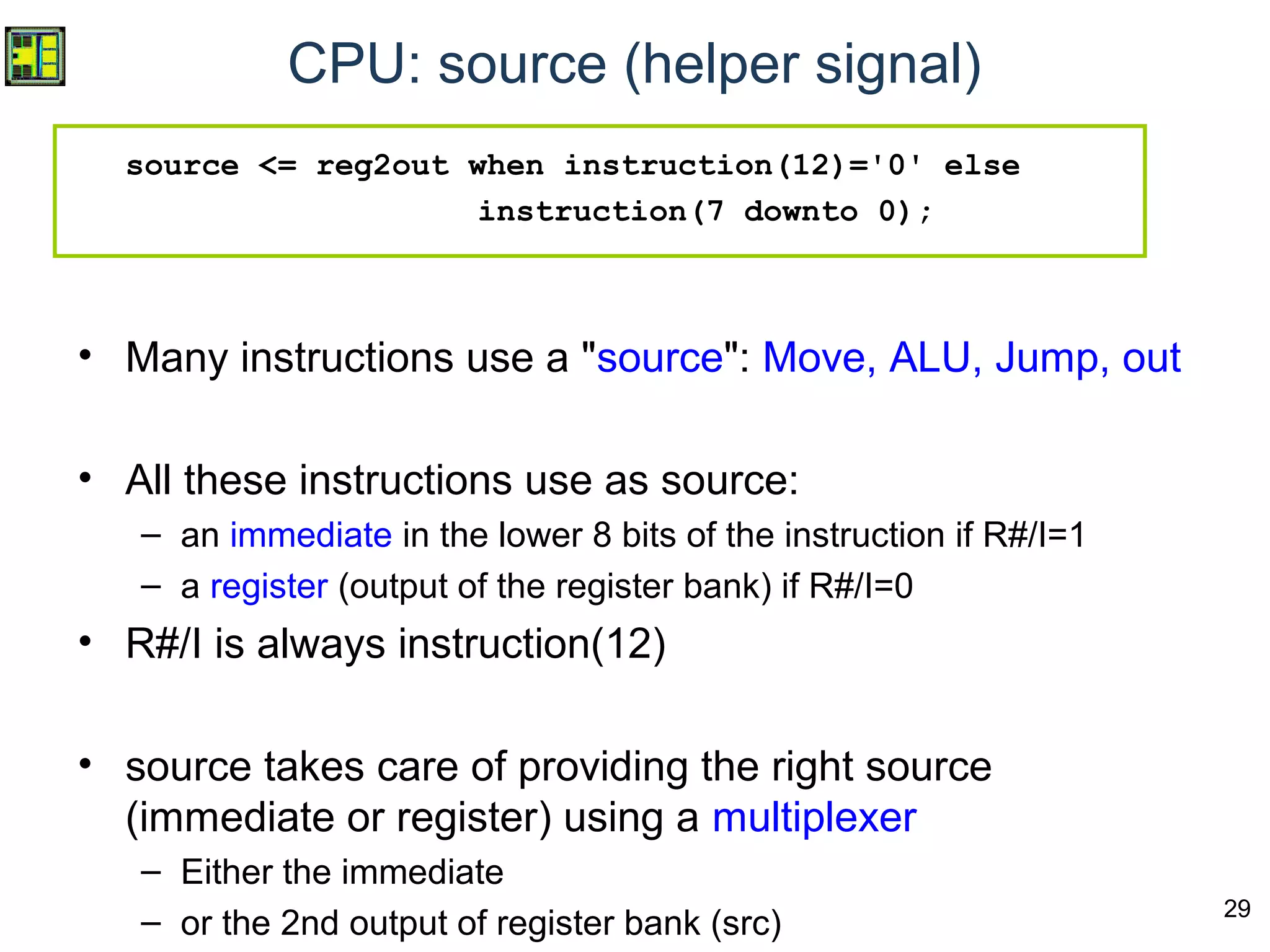 29
CPU: source (helper signal)
source <= reg2out when instruction(12)='0' else
instruction(7 downto 0);
• Many instructions use a "source": Move, ALU, Jump, out
• All these instructions use as source:
– an immediate in the lower 8 bits of the instruction if R#/I=1
– a register (output of the register bank) if R#/I=0
• R#/I is always instruction(12)
• source takes care of providing the right source
(immediate or register) using a multiplexer
– Either the immediate
– or the 2nd output of register bank (src)
 