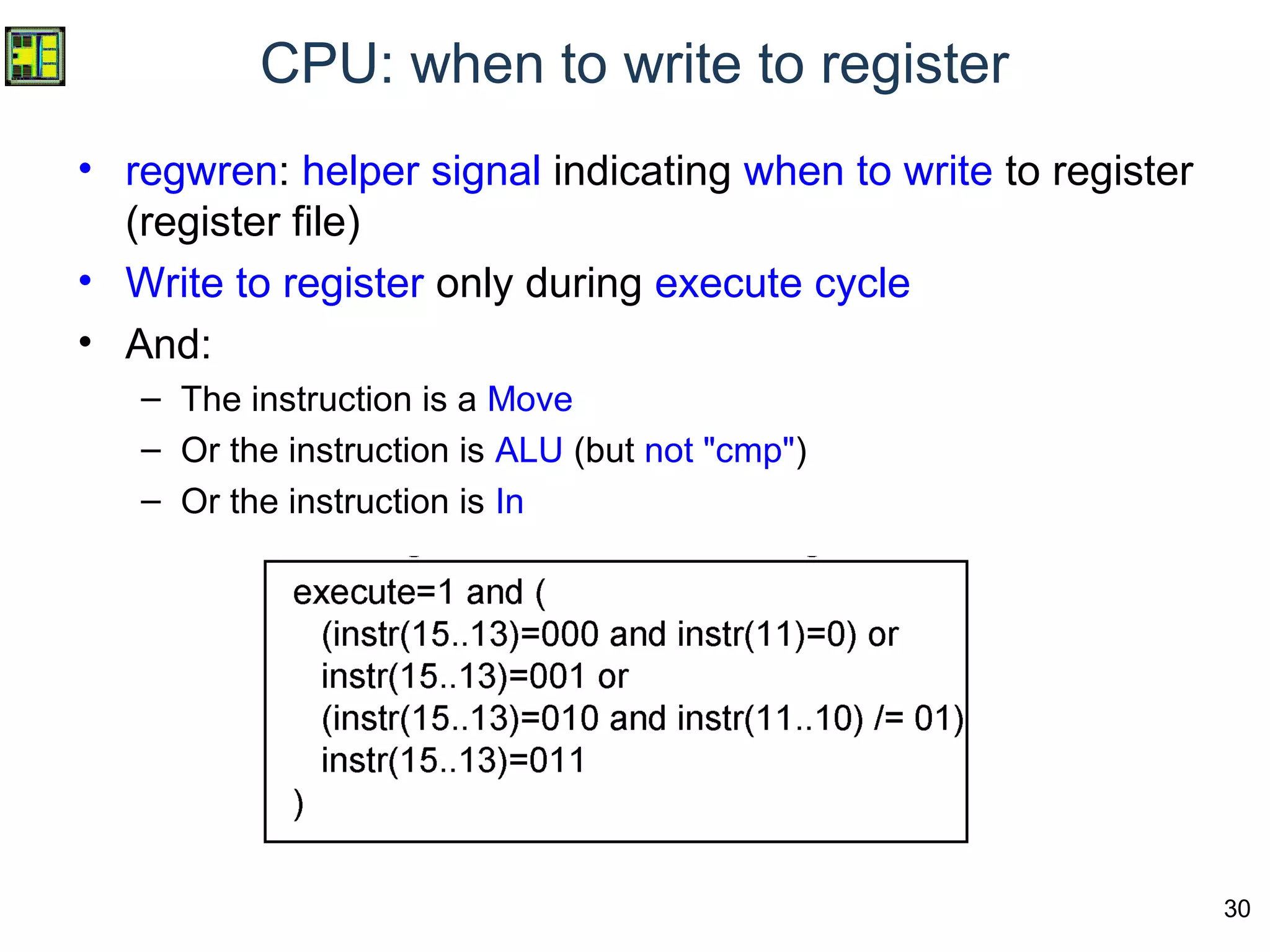 30
CPU: when to write to register
• regwren: helper signal indicating when to write to register
(register file)
• Write to register only during execute cycle
• And:
– The instruction is a Move
– Or the instruction is ALU (but not "cmp")
– Or the instruction is In
 